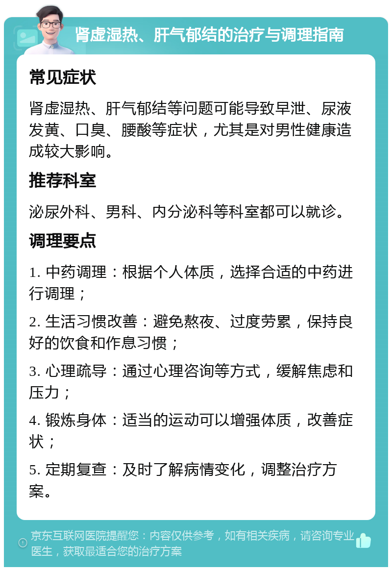 肾虚湿热、肝气郁结的治疗与调理指南 常见症状 肾虚湿热、肝气郁结等问题可能导致早泄、尿液发黄、口臭、腰酸等症状，尤其是对男性健康造成较大影响。 推荐科室 泌尿外科、男科、内分泌科等科室都可以就诊。 调理要点 1. 中药调理：根据个人体质，选择合适的中药进行调理； 2. 生活习惯改善：避免熬夜、过度劳累，保持良好的饮食和作息习惯； 3. 心理疏导：通过心理咨询等方式，缓解焦虑和压力； 4. 锻炼身体：适当的运动可以增强体质，改善症状； 5. 定期复查：及时了解病情变化，调整治疗方案。