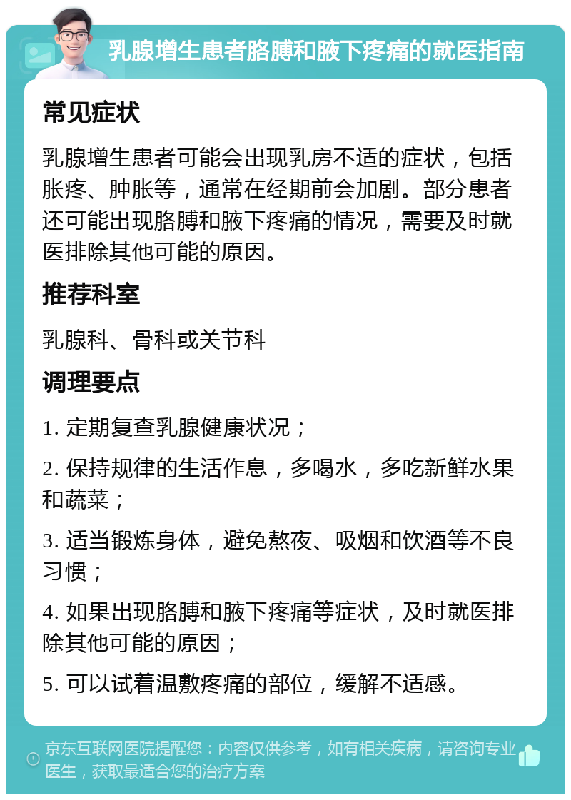 乳腺增生患者胳膊和腋下疼痛的就医指南 常见症状 乳腺增生患者可能会出现乳房不适的症状，包括胀疼、肿胀等，通常在经期前会加剧。部分患者还可能出现胳膊和腋下疼痛的情况，需要及时就医排除其他可能的原因。 推荐科室 乳腺科、骨科或关节科 调理要点 1. 定期复查乳腺健康状况； 2. 保持规律的生活作息，多喝水，多吃新鲜水果和蔬菜； 3. 适当锻炼身体，避免熬夜、吸烟和饮酒等不良习惯； 4. 如果出现胳膊和腋下疼痛等症状，及时就医排除其他可能的原因； 5. 可以试着温敷疼痛的部位，缓解不适感。