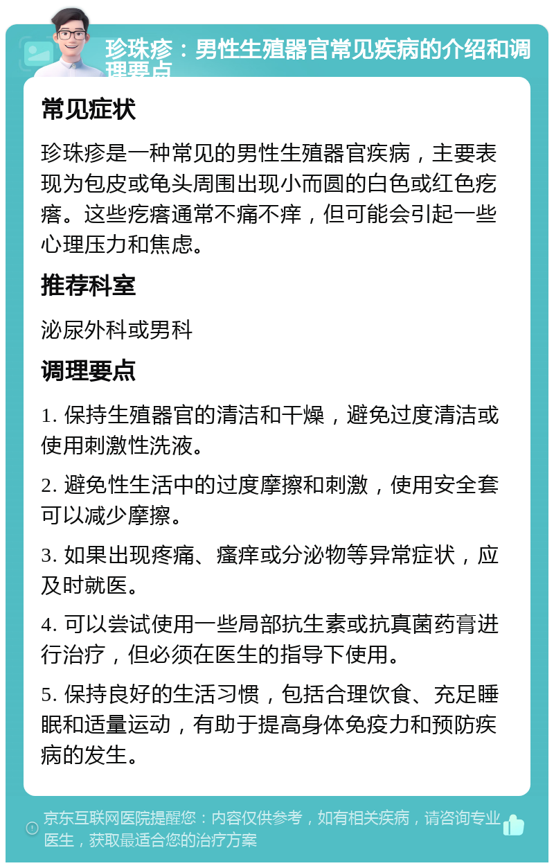 珍珠疹：男性生殖器官常见疾病的介绍和调理要点 常见症状 珍珠疹是一种常见的男性生殖器官疾病，主要表现为包皮或龟头周围出现小而圆的白色或红色疙瘩。这些疙瘩通常不痛不痒，但可能会引起一些心理压力和焦虑。 推荐科室 泌尿外科或男科 调理要点 1. 保持生殖器官的清洁和干燥，避免过度清洁或使用刺激性洗液。 2. 避免性生活中的过度摩擦和刺激，使用安全套可以减少摩擦。 3. 如果出现疼痛、瘙痒或分泌物等异常症状，应及时就医。 4. 可以尝试使用一些局部抗生素或抗真菌药膏进行治疗，但必须在医生的指导下使用。 5. 保持良好的生活习惯，包括合理饮食、充足睡眠和适量运动，有助于提高身体免疫力和预防疾病的发生。