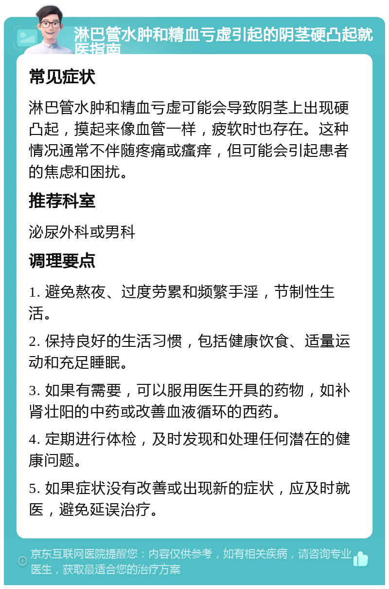 淋巴管水肿和精血亏虚引起的阴茎硬凸起就医指南 常见症状 淋巴管水肿和精血亏虚可能会导致阴茎上出现硬凸起，摸起来像血管一样，疲软时也存在。这种情况通常不伴随疼痛或瘙痒，但可能会引起患者的焦虑和困扰。 推荐科室 泌尿外科或男科 调理要点 1. 避免熬夜、过度劳累和频繁手淫，节制性生活。 2. 保持良好的生活习惯，包括健康饮食、适量运动和充足睡眠。 3. 如果有需要，可以服用医生开具的药物，如补肾壮阳的中药或改善血液循环的西药。 4. 定期进行体检，及时发现和处理任何潜在的健康问题。 5. 如果症状没有改善或出现新的症状，应及时就医，避免延误治疗。