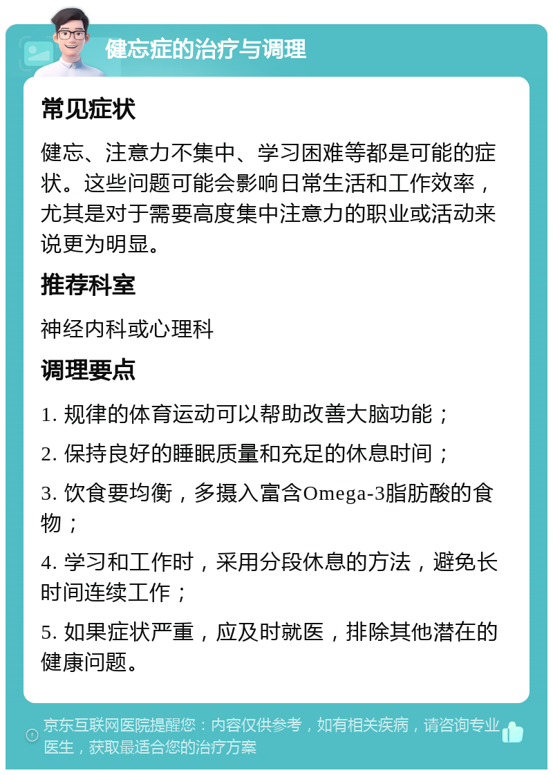 健忘症的治疗与调理 常见症状 健忘、注意力不集中、学习困难等都是可能的症状。这些问题可能会影响日常生活和工作效率，尤其是对于需要高度集中注意力的职业或活动来说更为明显。 推荐科室 神经内科或心理科 调理要点 1. 规律的体育运动可以帮助改善大脑功能； 2. 保持良好的睡眠质量和充足的休息时间； 3. 饮食要均衡，多摄入富含Omega-3脂肪酸的食物； 4. 学习和工作时，采用分段休息的方法，避免长时间连续工作； 5. 如果症状严重，应及时就医，排除其他潜在的健康问题。