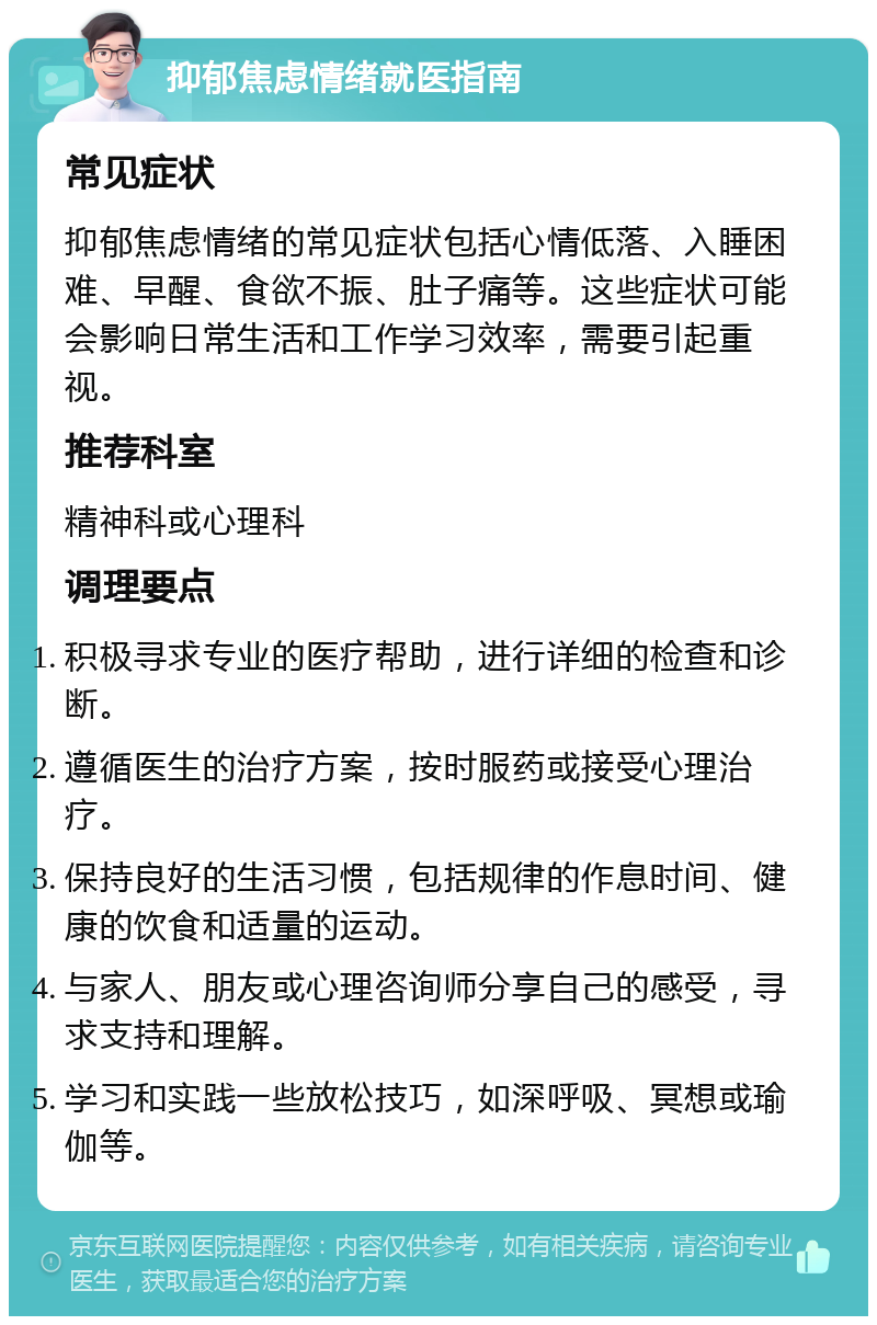 抑郁焦虑情绪就医指南 常见症状 抑郁焦虑情绪的常见症状包括心情低落、入睡困难、早醒、食欲不振、肚子痛等。这些症状可能会影响日常生活和工作学习效率，需要引起重视。 推荐科室 精神科或心理科 调理要点 积极寻求专业的医疗帮助，进行详细的检查和诊断。 遵循医生的治疗方案，按时服药或接受心理治疗。 保持良好的生活习惯，包括规律的作息时间、健康的饮食和适量的运动。 与家人、朋友或心理咨询师分享自己的感受，寻求支持和理解。 学习和实践一些放松技巧，如深呼吸、冥想或瑜伽等。