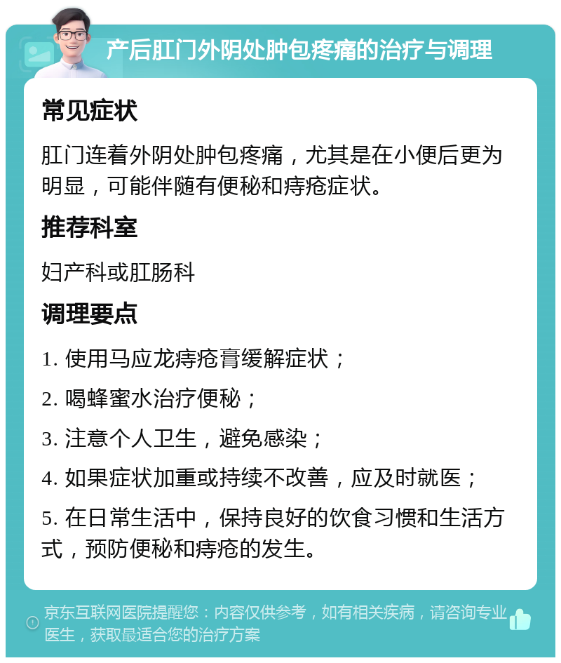 产后肛门外阴处肿包疼痛的治疗与调理 常见症状 肛门连着外阴处肿包疼痛，尤其是在小便后更为明显，可能伴随有便秘和痔疮症状。 推荐科室 妇产科或肛肠科 调理要点 1. 使用马应龙痔疮膏缓解症状； 2. 喝蜂蜜水治疗便秘； 3. 注意个人卫生，避免感染； 4. 如果症状加重或持续不改善，应及时就医； 5. 在日常生活中，保持良好的饮食习惯和生活方式，预防便秘和痔疮的发生。