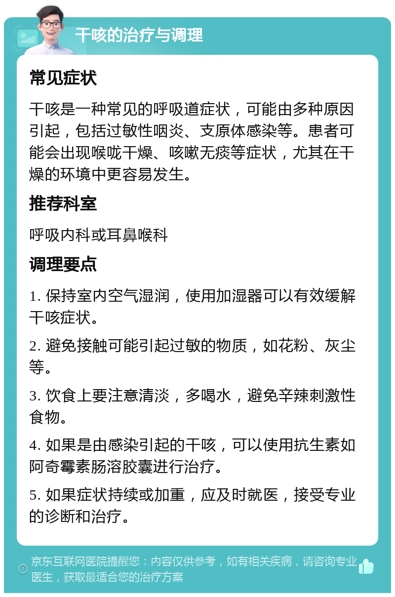 干咳的治疗与调理 常见症状 干咳是一种常见的呼吸道症状，可能由多种原因引起，包括过敏性咽炎、支原体感染等。患者可能会出现喉咙干燥、咳嗽无痰等症状，尤其在干燥的环境中更容易发生。 推荐科室 呼吸内科或耳鼻喉科 调理要点 1. 保持室内空气湿润，使用加湿器可以有效缓解干咳症状。 2. 避免接触可能引起过敏的物质，如花粉、灰尘等。 3. 饮食上要注意清淡，多喝水，避免辛辣刺激性食物。 4. 如果是由感染引起的干咳，可以使用抗生素如阿奇霉素肠溶胶囊进行治疗。 5. 如果症状持续或加重，应及时就医，接受专业的诊断和治疗。