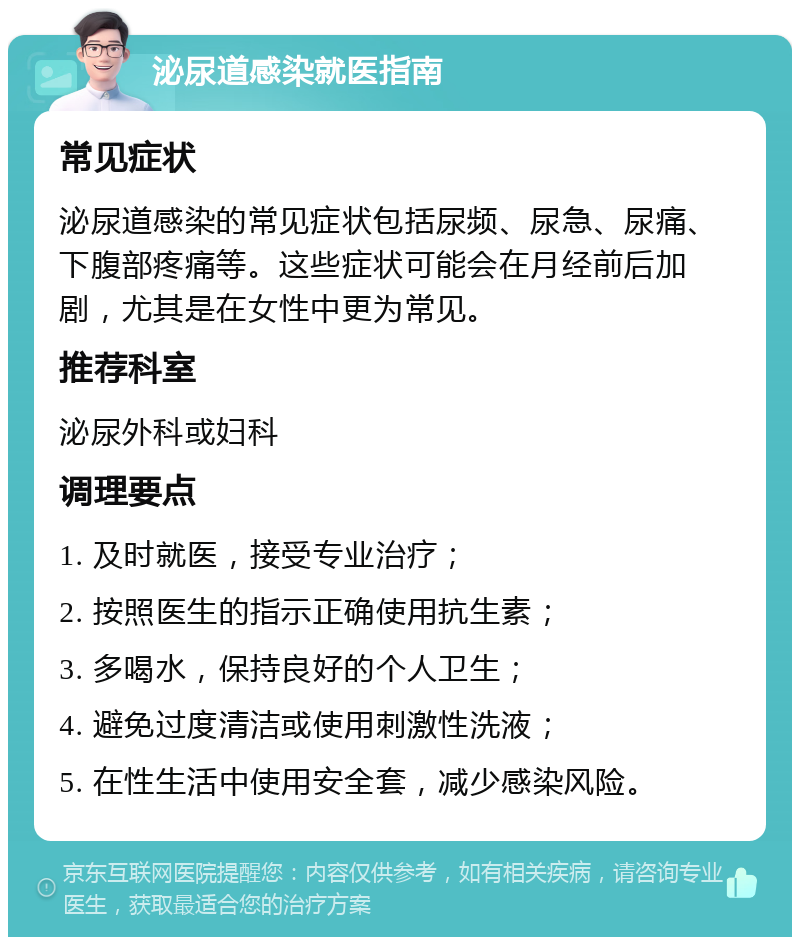 泌尿道感染就医指南 常见症状 泌尿道感染的常见症状包括尿频、尿急、尿痛、下腹部疼痛等。这些症状可能会在月经前后加剧，尤其是在女性中更为常见。 推荐科室 泌尿外科或妇科 调理要点 1. 及时就医，接受专业治疗； 2. 按照医生的指示正确使用抗生素； 3. 多喝水，保持良好的个人卫生； 4. 避免过度清洁或使用刺激性洗液； 5. 在性生活中使用安全套，减少感染风险。