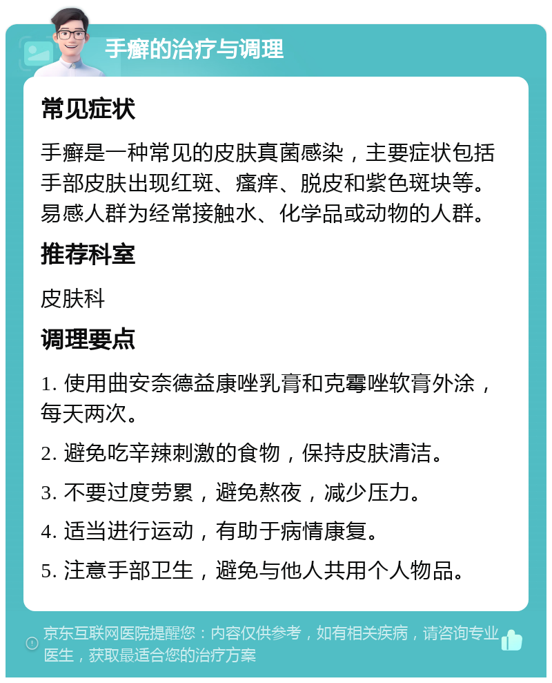 手癣的治疗与调理 常见症状 手癣是一种常见的皮肤真菌感染，主要症状包括手部皮肤出现红斑、瘙痒、脱皮和紫色斑块等。易感人群为经常接触水、化学品或动物的人群。 推荐科室 皮肤科 调理要点 1. 使用曲安奈德益康唑乳膏和克霉唑软膏外涂，每天两次。 2. 避免吃辛辣刺激的食物，保持皮肤清洁。 3. 不要过度劳累，避免熬夜，减少压力。 4. 适当进行运动，有助于病情康复。 5. 注意手部卫生，避免与他人共用个人物品。