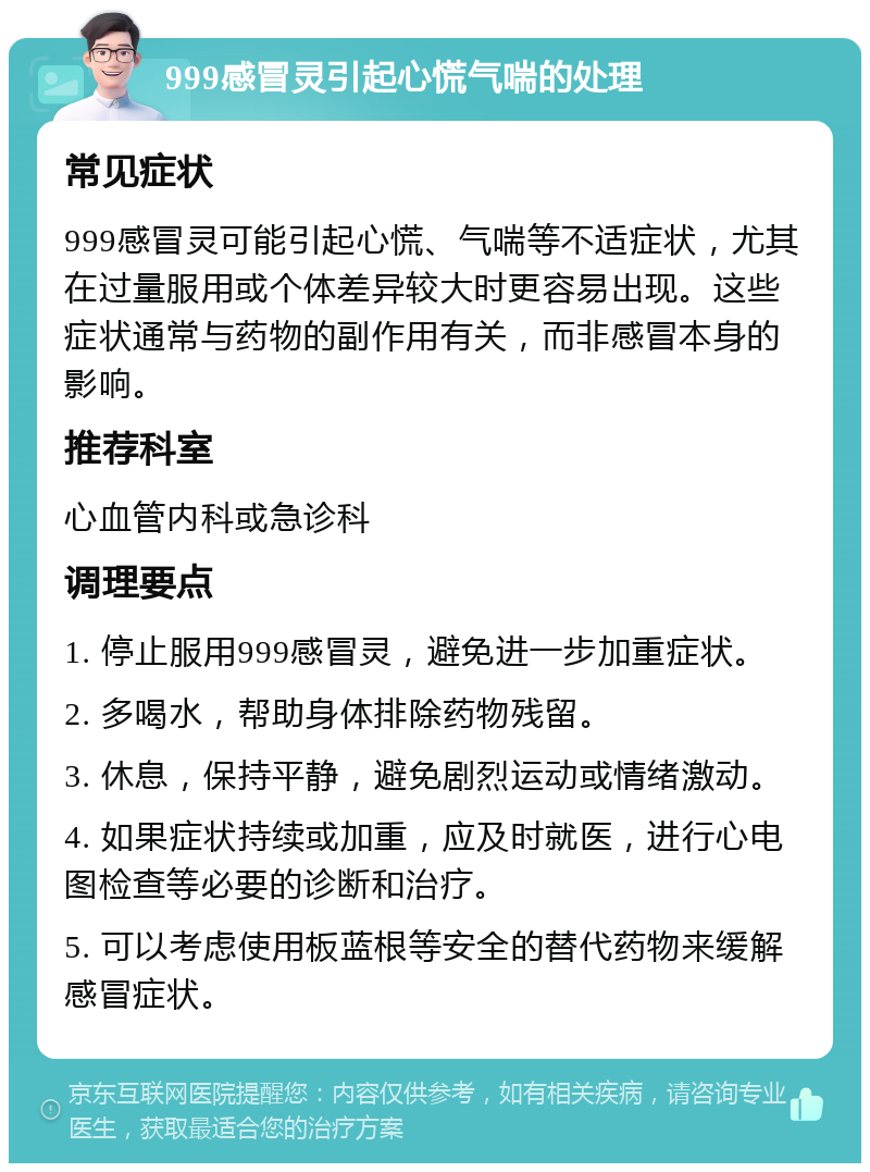 999感冒灵引起心慌气喘的处理 常见症状 999感冒灵可能引起心慌、气喘等不适症状，尤其在过量服用或个体差异较大时更容易出现。这些症状通常与药物的副作用有关，而非感冒本身的影响。 推荐科室 心血管内科或急诊科 调理要点 1. 停止服用999感冒灵，避免进一步加重症状。 2. 多喝水，帮助身体排除药物残留。 3. 休息，保持平静，避免剧烈运动或情绪激动。 4. 如果症状持续或加重，应及时就医，进行心电图检查等必要的诊断和治疗。 5. 可以考虑使用板蓝根等安全的替代药物来缓解感冒症状。