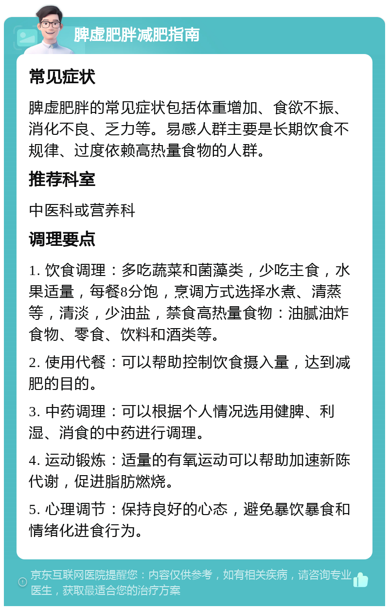 脾虚肥胖减肥指南 常见症状 脾虚肥胖的常见症状包括体重增加、食欲不振、消化不良、乏力等。易感人群主要是长期饮食不规律、过度依赖高热量食物的人群。 推荐科室 中医科或营养科 调理要点 1. 饮食调理：多吃蔬菜和菌藻类，少吃主食，水果适量，每餐8分饱，烹调方式选择水煮、清蒸等，清淡，少油盐，禁食高热量食物：油腻油炸食物、零食、饮料和酒类等。 2. 使用代餐：可以帮助控制饮食摄入量，达到减肥的目的。 3. 中药调理：可以根据个人情况选用健脾、利湿、消食的中药进行调理。 4. 运动锻炼：适量的有氧运动可以帮助加速新陈代谢，促进脂肪燃烧。 5. 心理调节：保持良好的心态，避免暴饮暴食和情绪化进食行为。