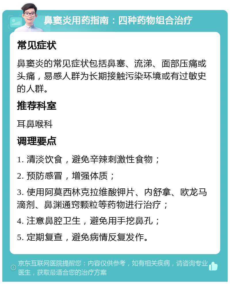 鼻窦炎用药指南：四种药物组合治疗 常见症状 鼻窦炎的常见症状包括鼻塞、流涕、面部压痛或头痛，易感人群为长期接触污染环境或有过敏史的人群。 推荐科室 耳鼻喉科 调理要点 1. 清淡饮食，避免辛辣刺激性食物； 2. 预防感冒，增强体质； 3. 使用阿莫西林克拉维酸钾片、内舒拿、欧龙马滴剂、鼻渊通窍颗粒等药物进行治疗； 4. 注意鼻腔卫生，避免用手挖鼻孔； 5. 定期复查，避免病情反复发作。