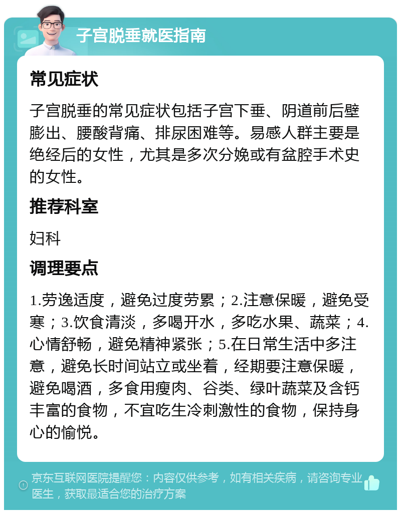 子宫脱垂就医指南 常见症状 子宫脱垂的常见症状包括子宫下垂、阴道前后壁膨出、腰酸背痛、排尿困难等。易感人群主要是绝经后的女性，尤其是多次分娩或有盆腔手术史的女性。 推荐科室 妇科 调理要点 1.劳逸适度，避免过度劳累；2.注意保暖，避免受寒；3.饮食清淡，多喝开水，多吃水果、蔬菜；4.心情舒畅，避免精神紧张；5.在日常生活中多注意，避免长时间站立或坐着，经期要注意保暖，避免喝酒，多食用瘦肉、谷类、绿叶蔬菜及含钙丰富的食物，不宜吃生冷刺激性的食物，保持身心的愉悦。