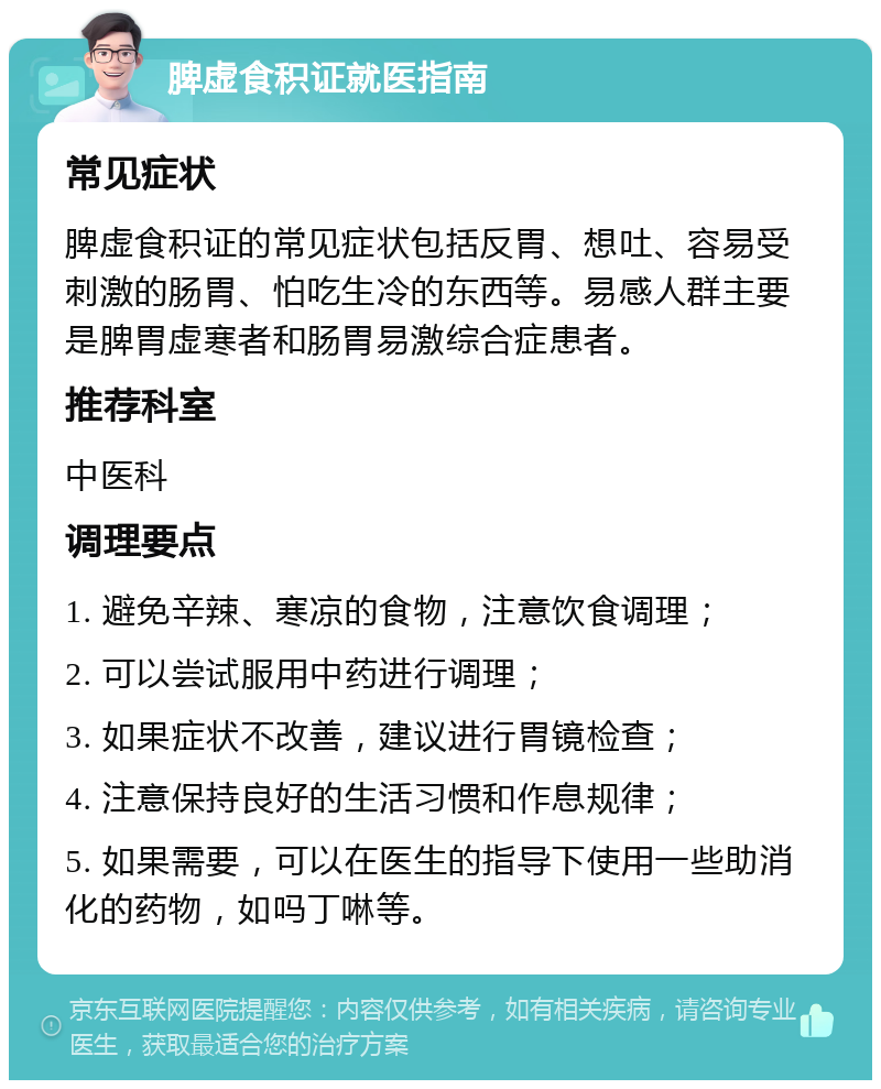 脾虚食积证就医指南 常见症状 脾虚食积证的常见症状包括反胃、想吐、容易受刺激的肠胃、怕吃生冷的东西等。易感人群主要是脾胃虚寒者和肠胃易激综合症患者。 推荐科室 中医科 调理要点 1. 避免辛辣、寒凉的食物，注意饮食调理； 2. 可以尝试服用中药进行调理； 3. 如果症状不改善，建议进行胃镜检查； 4. 注意保持良好的生活习惯和作息规律； 5. 如果需要，可以在医生的指导下使用一些助消化的药物，如吗丁啉等。