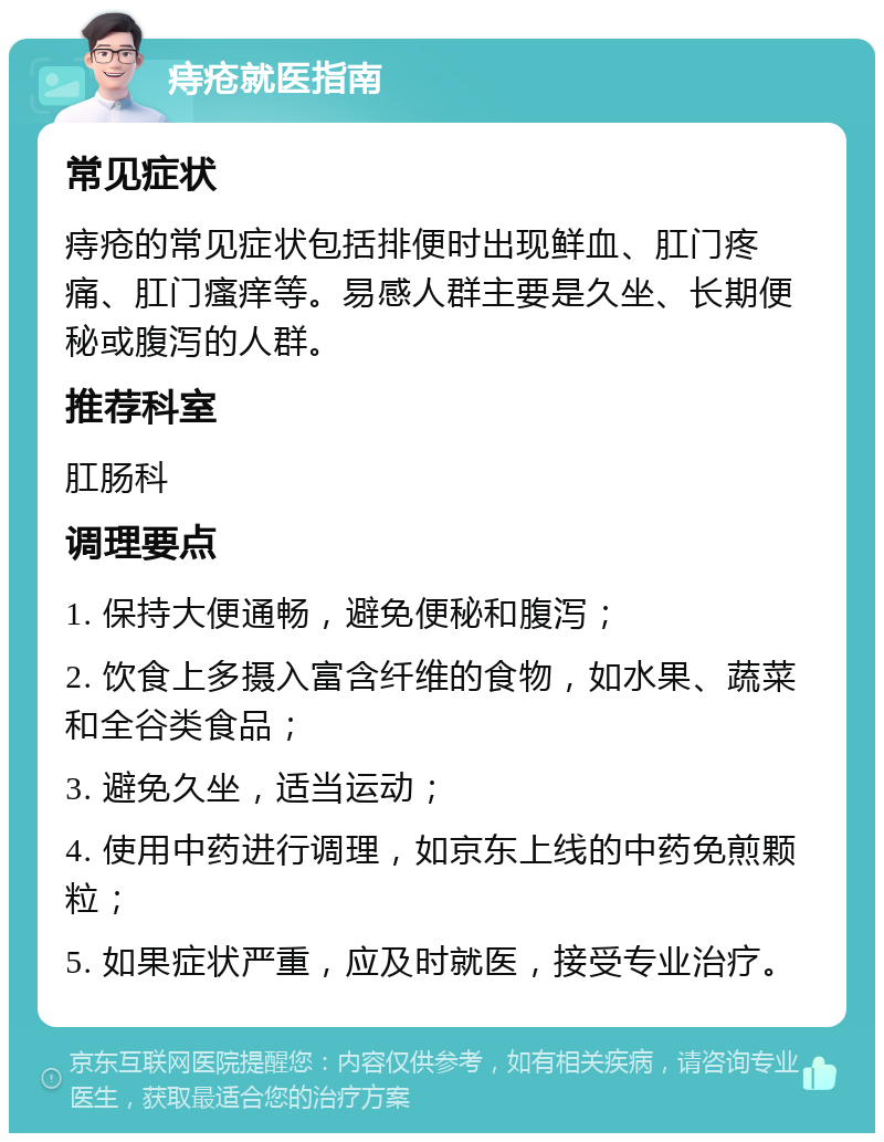 痔疮就医指南 常见症状 痔疮的常见症状包括排便时出现鲜血、肛门疼痛、肛门瘙痒等。易感人群主要是久坐、长期便秘或腹泻的人群。 推荐科室 肛肠科 调理要点 1. 保持大便通畅，避免便秘和腹泻； 2. 饮食上多摄入富含纤维的食物，如水果、蔬菜和全谷类食品； 3. 避免久坐，适当运动； 4. 使用中药进行调理，如京东上线的中药免煎颗粒； 5. 如果症状严重，应及时就医，接受专业治疗。