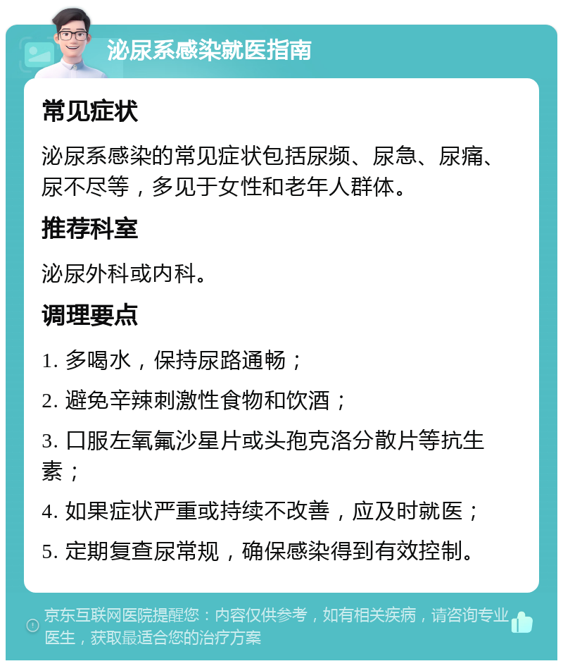 泌尿系感染就医指南 常见症状 泌尿系感染的常见症状包括尿频、尿急、尿痛、尿不尽等，多见于女性和老年人群体。 推荐科室 泌尿外科或内科。 调理要点 1. 多喝水，保持尿路通畅； 2. 避免辛辣刺激性食物和饮酒； 3. 口服左氧氟沙星片或头孢克洛分散片等抗生素； 4. 如果症状严重或持续不改善，应及时就医； 5. 定期复查尿常规，确保感染得到有效控制。