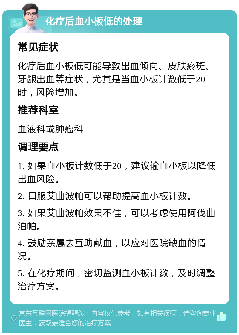 化疗后血小板低的处理 常见症状 化疗后血小板低可能导致出血倾向、皮肤瘀斑、牙龈出血等症状，尤其是当血小板计数低于20时，风险增加。 推荐科室 血液科或肿瘤科 调理要点 1. 如果血小板计数低于20，建议输血小板以降低出血风险。 2. 口服艾曲波帕可以帮助提高血小板计数。 3. 如果艾曲波帕效果不佳，可以考虑使用阿伐曲泊帕。 4. 鼓励亲属去互助献血，以应对医院缺血的情况。 5. 在化疗期间，密切监测血小板计数，及时调整治疗方案。