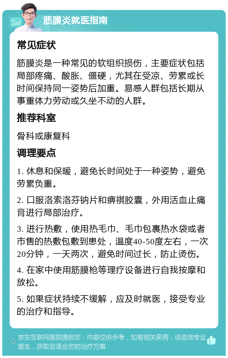 筋膜炎就医指南 常见症状 筋膜炎是一种常见的软组织损伤，主要症状包括局部疼痛、酸胀、僵硬，尤其在受凉、劳累或长时间保持同一姿势后加重。易感人群包括长期从事重体力劳动或久坐不动的人群。 推荐科室 骨科或康复科 调理要点 1. 休息和保暖，避免长时间处于一种姿势，避免劳累负重。 2. 口服洛索洛芬钠片和痹祺胶囊，外用活血止痛膏进行局部治疗。 3. 进行热敷，使用热毛巾、毛巾包裹热水袋或者市售的热敷包敷到患处，温度40-50度左右，一次20分钟，一天两次，避免时间过长，防止烫伤。 4. 在家中使用筋膜枪等理疗设备进行自我按摩和放松。 5. 如果症状持续不缓解，应及时就医，接受专业的治疗和指导。