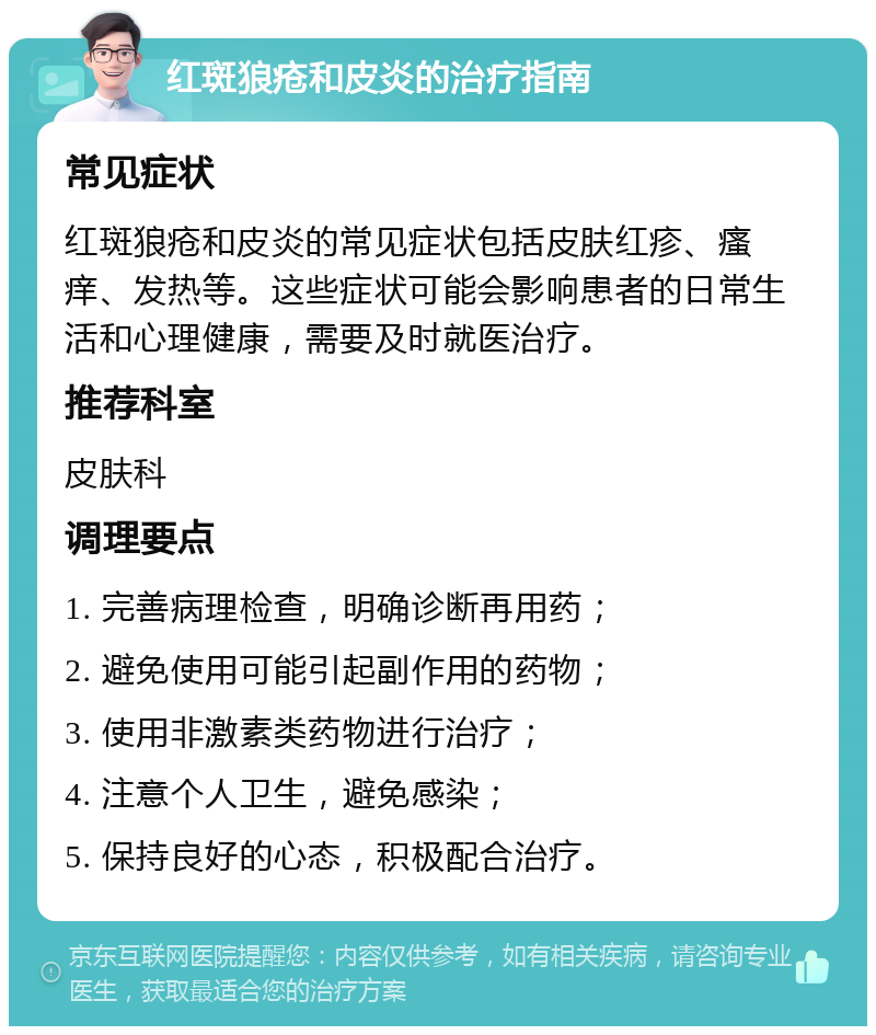 红斑狼疮和皮炎的治疗指南 常见症状 红斑狼疮和皮炎的常见症状包括皮肤红疹、瘙痒、发热等。这些症状可能会影响患者的日常生活和心理健康，需要及时就医治疗。 推荐科室 皮肤科 调理要点 1. 完善病理检查，明确诊断再用药； 2. 避免使用可能引起副作用的药物； 3. 使用非激素类药物进行治疗； 4. 注意个人卫生，避免感染； 5. 保持良好的心态，积极配合治疗。