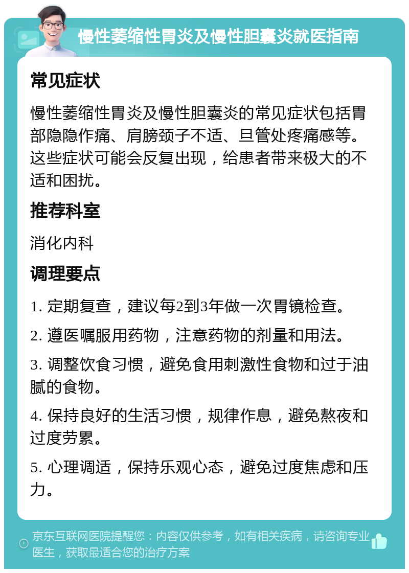 慢性萎缩性胃炎及慢性胆囊炎就医指南 常见症状 慢性萎缩性胃炎及慢性胆囊炎的常见症状包括胃部隐隐作痛、肩膀颈子不适、旦管处疼痛感等。这些症状可能会反复出现，给患者带来极大的不适和困扰。 推荐科室 消化内科 调理要点 1. 定期复查，建议每2到3年做一次胃镜检查。 2. 遵医嘱服用药物，注意药物的剂量和用法。 3. 调整饮食习惯，避免食用刺激性食物和过于油腻的食物。 4. 保持良好的生活习惯，规律作息，避免熬夜和过度劳累。 5. 心理调适，保持乐观心态，避免过度焦虑和压力。