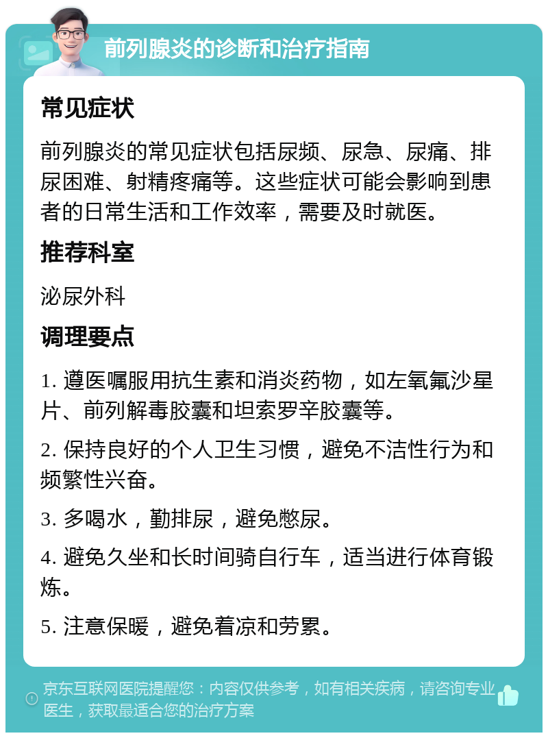 前列腺炎的诊断和治疗指南 常见症状 前列腺炎的常见症状包括尿频、尿急、尿痛、排尿困难、射精疼痛等。这些症状可能会影响到患者的日常生活和工作效率，需要及时就医。 推荐科室 泌尿外科 调理要点 1. 遵医嘱服用抗生素和消炎药物，如左氧氟沙星片、前列解毒胶囊和坦索罗辛胶囊等。 2. 保持良好的个人卫生习惯，避免不洁性行为和频繁性兴奋。 3. 多喝水，勤排尿，避免憋尿。 4. 避免久坐和长时间骑自行车，适当进行体育锻炼。 5. 注意保暖，避免着凉和劳累。