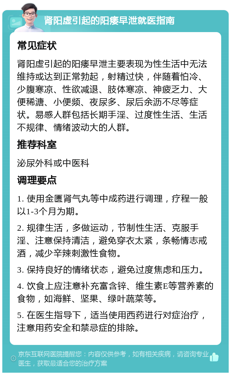 肾阳虚引起的阳痿早泄就医指南 常见症状 肾阳虚引起的阳痿早泄主要表现为性生活中无法维持或达到正常勃起，射精过快，伴随着怕冷、少腹寒凉、性欲减退、肢体寒凉、神疲乏力、大便稀溏、小便频、夜尿多、尿后余沥不尽等症状。易感人群包括长期手淫、过度性生活、生活不规律、情绪波动大的人群。 推荐科室 泌尿外科或中医科 调理要点 1. 使用金匮肾气丸等中成药进行调理，疗程一般以1-3个月为期。 2. 规律生活，多做运动，节制性生活、克服手淫、注意保持清洁，避免穿衣太紧，条畅情志戒酒，减少辛辣刺激性食物。 3. 保持良好的情绪状态，避免过度焦虑和压力。 4. 饮食上应注意补充富含锌、维生素E等营养素的食物，如海鲜、坚果、绿叶蔬菜等。 5. 在医生指导下，适当使用西药进行对症治疗，注意用药安全和禁忌症的排除。