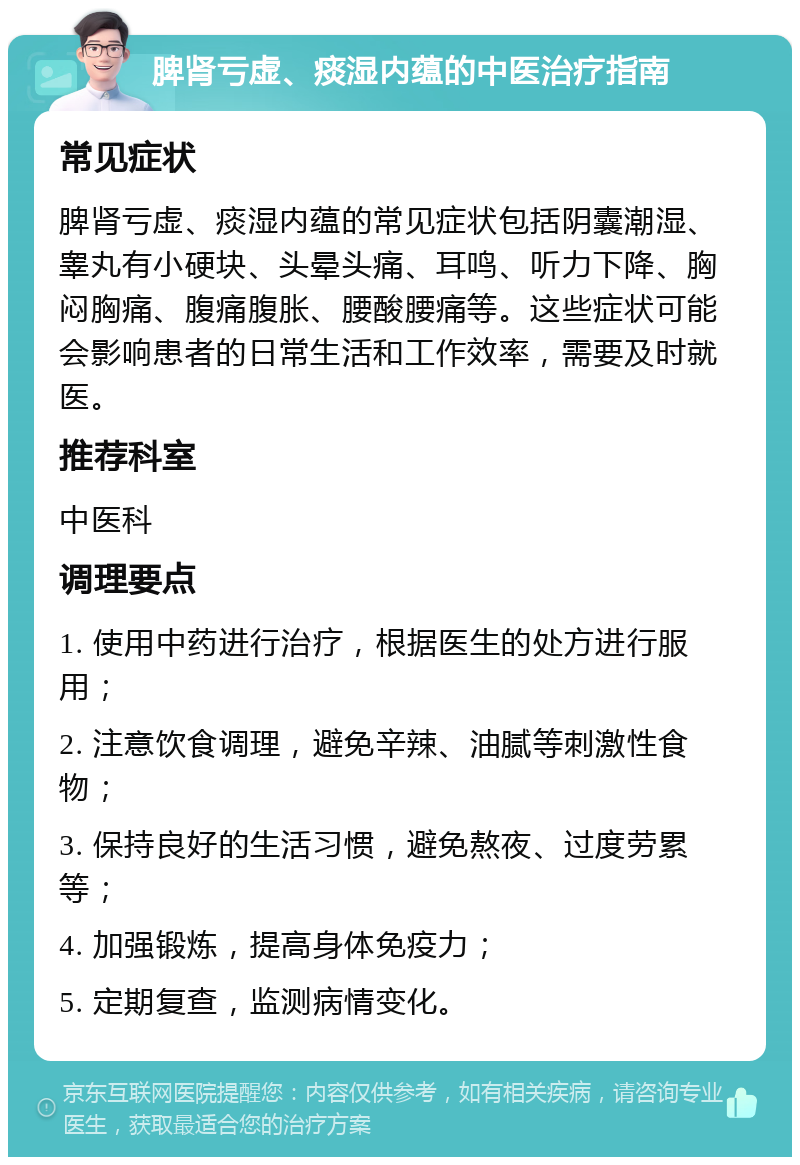 脾肾亏虚、痰湿内蕴的中医治疗指南 常见症状 脾肾亏虚、痰湿内蕴的常见症状包括阴囊潮湿、睾丸有小硬块、头晕头痛、耳鸣、听力下降、胸闷胸痛、腹痛腹胀、腰酸腰痛等。这些症状可能会影响患者的日常生活和工作效率，需要及时就医。 推荐科室 中医科 调理要点 1. 使用中药进行治疗，根据医生的处方进行服用； 2. 注意饮食调理，避免辛辣、油腻等刺激性食物； 3. 保持良好的生活习惯，避免熬夜、过度劳累等； 4. 加强锻炼，提高身体免疫力； 5. 定期复查，监测病情变化。