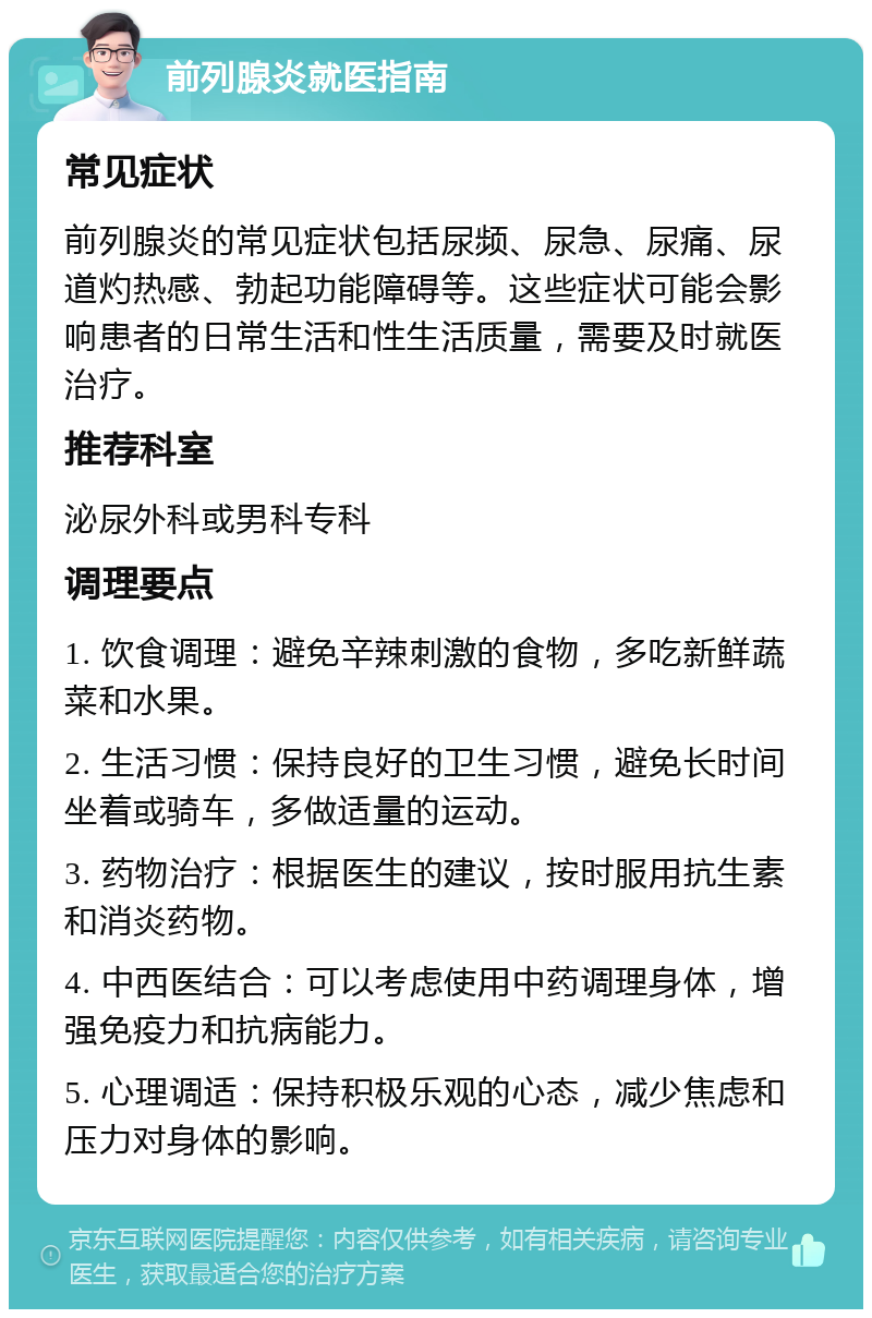 前列腺炎就医指南 常见症状 前列腺炎的常见症状包括尿频、尿急、尿痛、尿道灼热感、勃起功能障碍等。这些症状可能会影响患者的日常生活和性生活质量，需要及时就医治疗。 推荐科室 泌尿外科或男科专科 调理要点 1. 饮食调理：避免辛辣刺激的食物，多吃新鲜蔬菜和水果。 2. 生活习惯：保持良好的卫生习惯，避免长时间坐着或骑车，多做适量的运动。 3. 药物治疗：根据医生的建议，按时服用抗生素和消炎药物。 4. 中西医结合：可以考虑使用中药调理身体，增强免疫力和抗病能力。 5. 心理调适：保持积极乐观的心态，减少焦虑和压力对身体的影响。