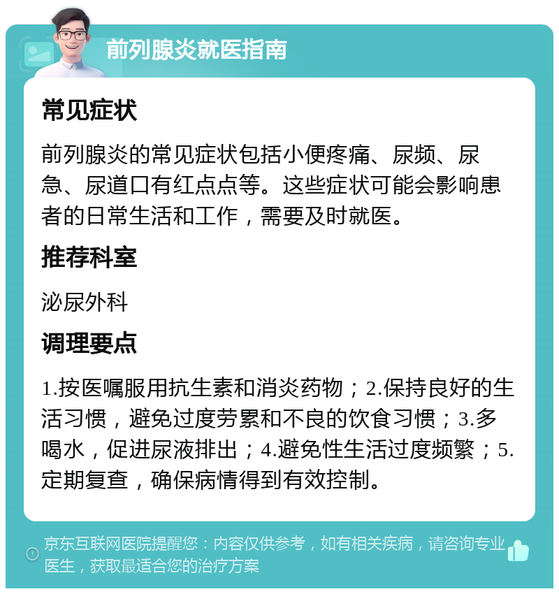 前列腺炎就医指南 常见症状 前列腺炎的常见症状包括小便疼痛、尿频、尿急、尿道口有红点点等。这些症状可能会影响患者的日常生活和工作，需要及时就医。 推荐科室 泌尿外科 调理要点 1.按医嘱服用抗生素和消炎药物；2.保持良好的生活习惯，避免过度劳累和不良的饮食习惯；3.多喝水，促进尿液排出；4.避免性生活过度频繁；5.定期复查，确保病情得到有效控制。