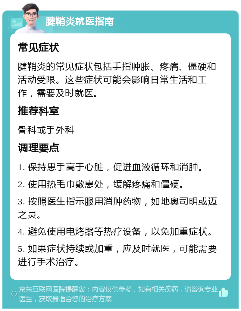 腱鞘炎就医指南 常见症状 腱鞘炎的常见症状包括手指肿胀、疼痛、僵硬和活动受限。这些症状可能会影响日常生活和工作，需要及时就医。 推荐科室 骨科或手外科 调理要点 1. 保持患手高于心脏，促进血液循环和消肿。 2. 使用热毛巾敷患处，缓解疼痛和僵硬。 3. 按照医生指示服用消肿药物，如地奥司明或迈之灵。 4. 避免使用电烤器等热疗设备，以免加重症状。 5. 如果症状持续或加重，应及时就医，可能需要进行手术治疗。