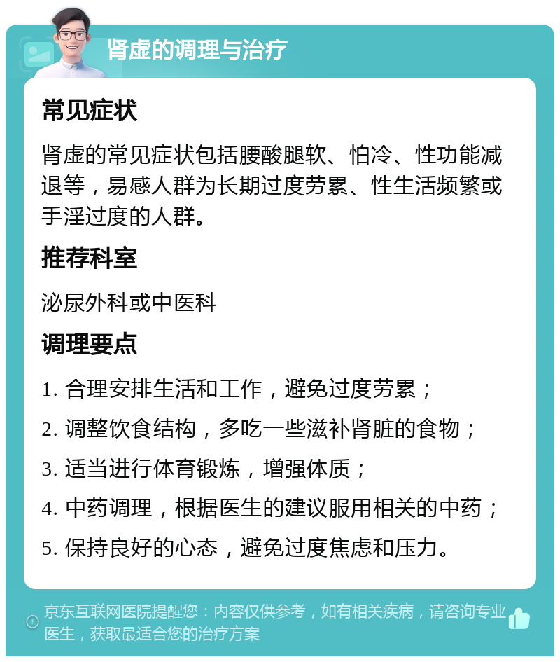 肾虚的调理与治疗 常见症状 肾虚的常见症状包括腰酸腿软、怕冷、性功能减退等，易感人群为长期过度劳累、性生活频繁或手淫过度的人群。 推荐科室 泌尿外科或中医科 调理要点 1. 合理安排生活和工作，避免过度劳累； 2. 调整饮食结构，多吃一些滋补肾脏的食物； 3. 适当进行体育锻炼，增强体质； 4. 中药调理，根据医生的建议服用相关的中药； 5. 保持良好的心态，避免过度焦虑和压力。