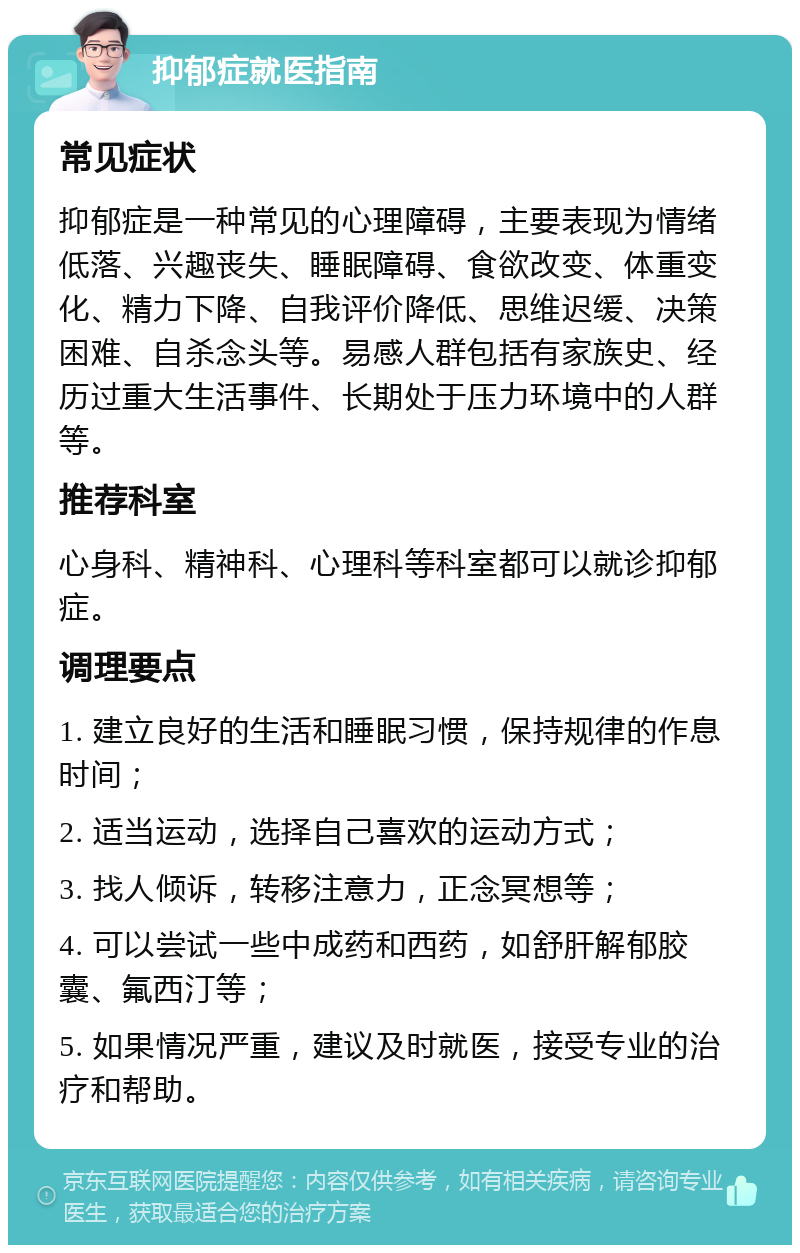 抑郁症就医指南 常见症状 抑郁症是一种常见的心理障碍，主要表现为情绪低落、兴趣丧失、睡眠障碍、食欲改变、体重变化、精力下降、自我评价降低、思维迟缓、决策困难、自杀念头等。易感人群包括有家族史、经历过重大生活事件、长期处于压力环境中的人群等。 推荐科室 心身科、精神科、心理科等科室都可以就诊抑郁症。 调理要点 1. 建立良好的生活和睡眠习惯，保持规律的作息时间； 2. 适当运动，选择自己喜欢的运动方式； 3. 找人倾诉，转移注意力，正念冥想等； 4. 可以尝试一些中成药和西药，如舒肝解郁胶囊、氟西汀等； 5. 如果情况严重，建议及时就医，接受专业的治疗和帮助。