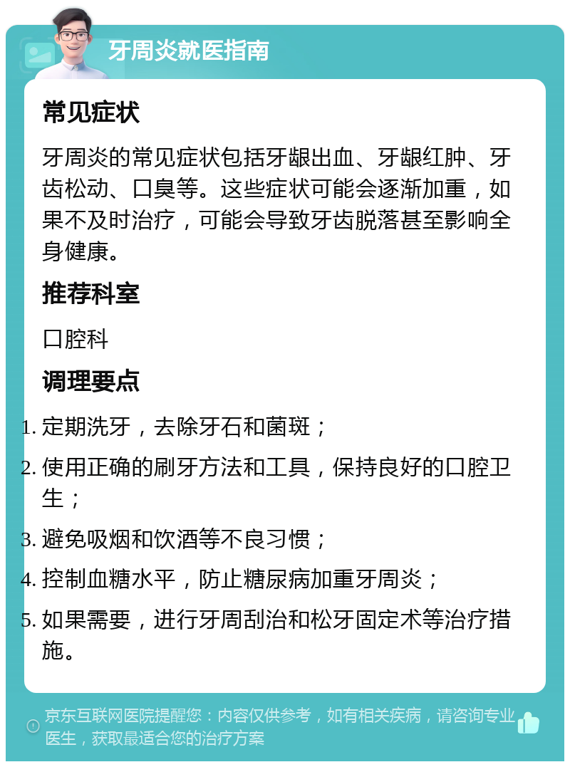 牙周炎就医指南 常见症状 牙周炎的常见症状包括牙龈出血、牙龈红肿、牙齿松动、口臭等。这些症状可能会逐渐加重，如果不及时治疗，可能会导致牙齿脱落甚至影响全身健康。 推荐科室 口腔科 调理要点 定期洗牙，去除牙石和菌斑； 使用正确的刷牙方法和工具，保持良好的口腔卫生； 避免吸烟和饮酒等不良习惯； 控制血糖水平，防止糖尿病加重牙周炎； 如果需要，进行牙周刮治和松牙固定术等治疗措施。