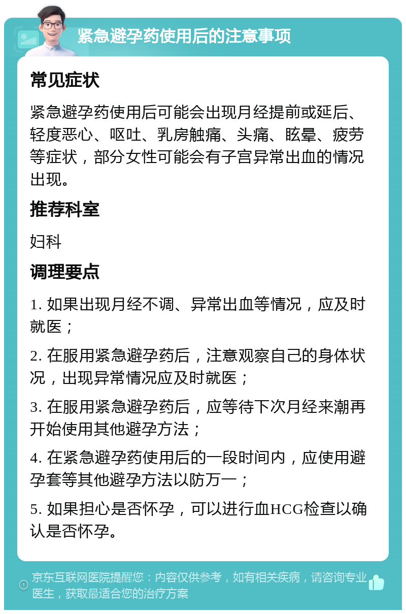 紧急避孕药使用后的注意事项 常见症状 紧急避孕药使用后可能会出现月经提前或延后、轻度恶心、呕吐、乳房触痛、头痛、眩晕、疲劳等症状，部分女性可能会有子宫异常出血的情况出现。 推荐科室 妇科 调理要点 1. 如果出现月经不调、异常出血等情况，应及时就医； 2. 在服用紧急避孕药后，注意观察自己的身体状况，出现异常情况应及时就医； 3. 在服用紧急避孕药后，应等待下次月经来潮再开始使用其他避孕方法； 4. 在紧急避孕药使用后的一段时间内，应使用避孕套等其他避孕方法以防万一； 5. 如果担心是否怀孕，可以进行血HCG检查以确认是否怀孕。