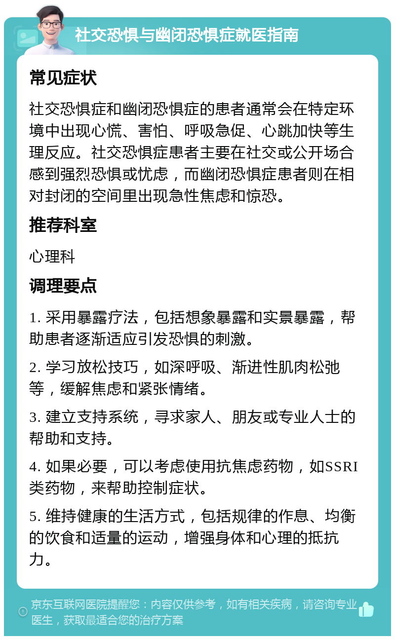 社交恐惧与幽闭恐惧症就医指南 常见症状 社交恐惧症和幽闭恐惧症的患者通常会在特定环境中出现心慌、害怕、呼吸急促、心跳加快等生理反应。社交恐惧症患者主要在社交或公开场合感到强烈恐惧或忧虑，而幽闭恐惧症患者则在相对封闭的空间里出现急性焦虑和惊恐。 推荐科室 心理科 调理要点 1. 采用暴露疗法，包括想象暴露和实景暴露，帮助患者逐渐适应引发恐惧的刺激。 2. 学习放松技巧，如深呼吸、渐进性肌肉松弛等，缓解焦虑和紧张情绪。 3. 建立支持系统，寻求家人、朋友或专业人士的帮助和支持。 4. 如果必要，可以考虑使用抗焦虑药物，如SSRI类药物，来帮助控制症状。 5. 维持健康的生活方式，包括规律的作息、均衡的饮食和适量的运动，增强身体和心理的抵抗力。