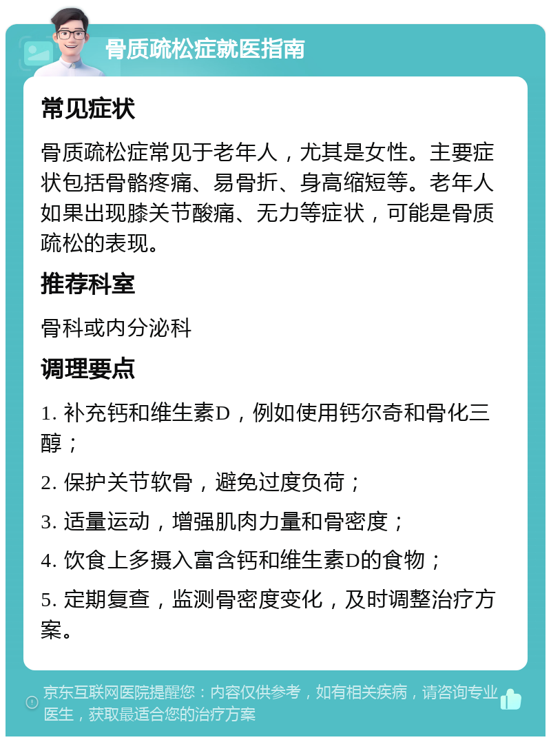 骨质疏松症就医指南 常见症状 骨质疏松症常见于老年人，尤其是女性。主要症状包括骨骼疼痛、易骨折、身高缩短等。老年人如果出现膝关节酸痛、无力等症状，可能是骨质疏松的表现。 推荐科室 骨科或内分泌科 调理要点 1. 补充钙和维生素D，例如使用钙尔奇和骨化三醇； 2. 保护关节软骨，避免过度负荷； 3. 适量运动，增强肌肉力量和骨密度； 4. 饮食上多摄入富含钙和维生素D的食物； 5. 定期复查，监测骨密度变化，及时调整治疗方案。