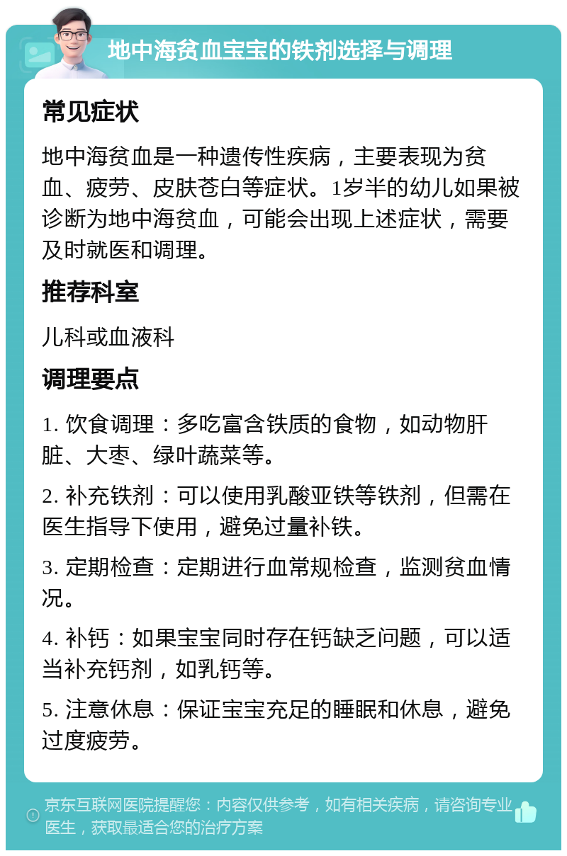 地中海贫血宝宝的铁剂选择与调理 常见症状 地中海贫血是一种遗传性疾病，主要表现为贫血、疲劳、皮肤苍白等症状。1岁半的幼儿如果被诊断为地中海贫血，可能会出现上述症状，需要及时就医和调理。 推荐科室 儿科或血液科 调理要点 1. 饮食调理：多吃富含铁质的食物，如动物肝脏、大枣、绿叶蔬菜等。 2. 补充铁剂：可以使用乳酸亚铁等铁剂，但需在医生指导下使用，避免过量补铁。 3. 定期检查：定期进行血常规检查，监测贫血情况。 4. 补钙：如果宝宝同时存在钙缺乏问题，可以适当补充钙剂，如乳钙等。 5. 注意休息：保证宝宝充足的睡眠和休息，避免过度疲劳。