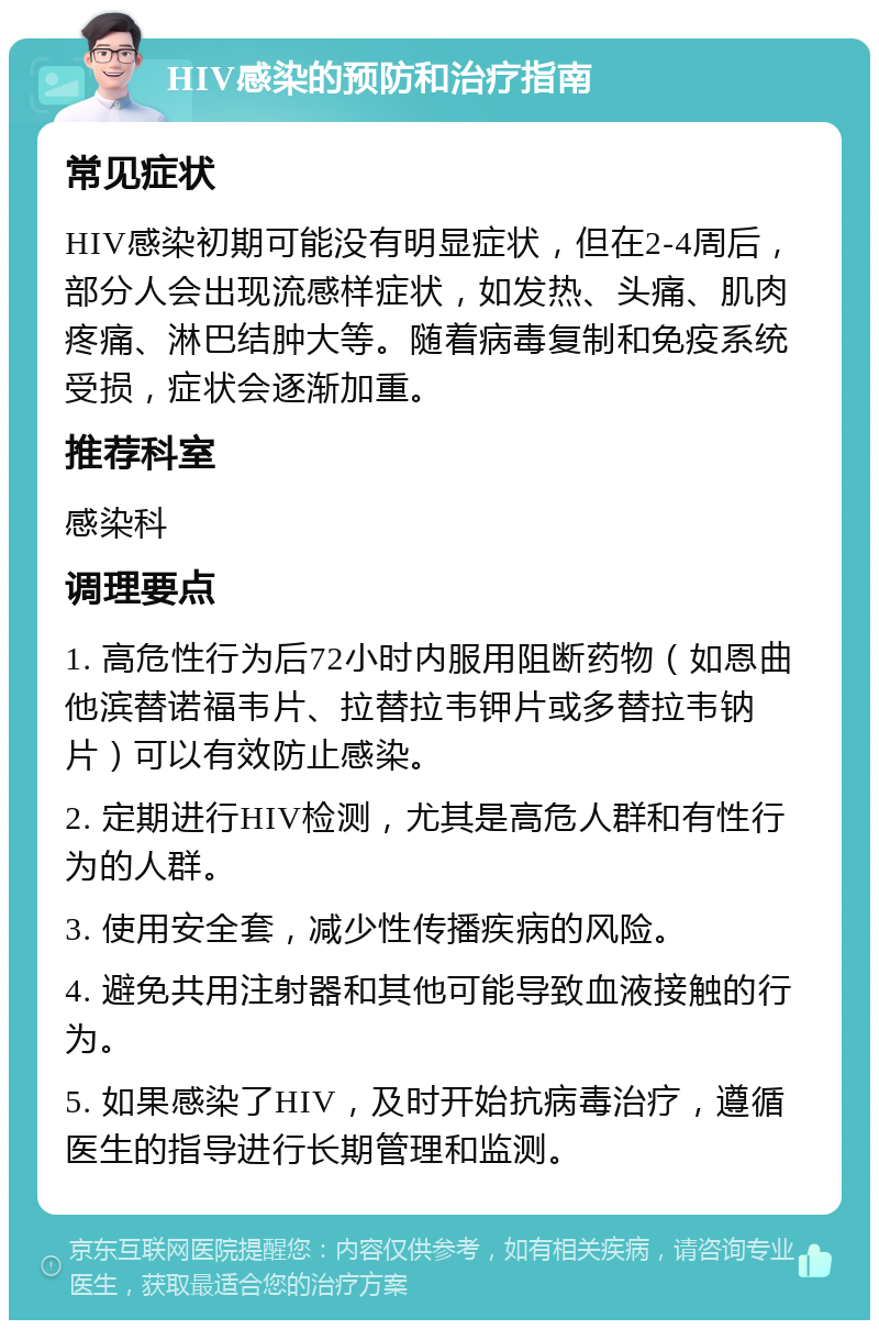 HIV感染的预防和治疗指南 常见症状 HIV感染初期可能没有明显症状，但在2-4周后，部分人会出现流感样症状，如发热、头痛、肌肉疼痛、淋巴结肿大等。随着病毒复制和免疫系统受损，症状会逐渐加重。 推荐科室 感染科 调理要点 1. 高危性行为后72小时内服用阻断药物（如恩曲他滨替诺福韦片、拉替拉韦钾片或多替拉韦钠片）可以有效防止感染。 2. 定期进行HIV检测，尤其是高危人群和有性行为的人群。 3. 使用安全套，减少性传播疾病的风险。 4. 避免共用注射器和其他可能导致血液接触的行为。 5. 如果感染了HIV，及时开始抗病毒治疗，遵循医生的指导进行长期管理和监测。