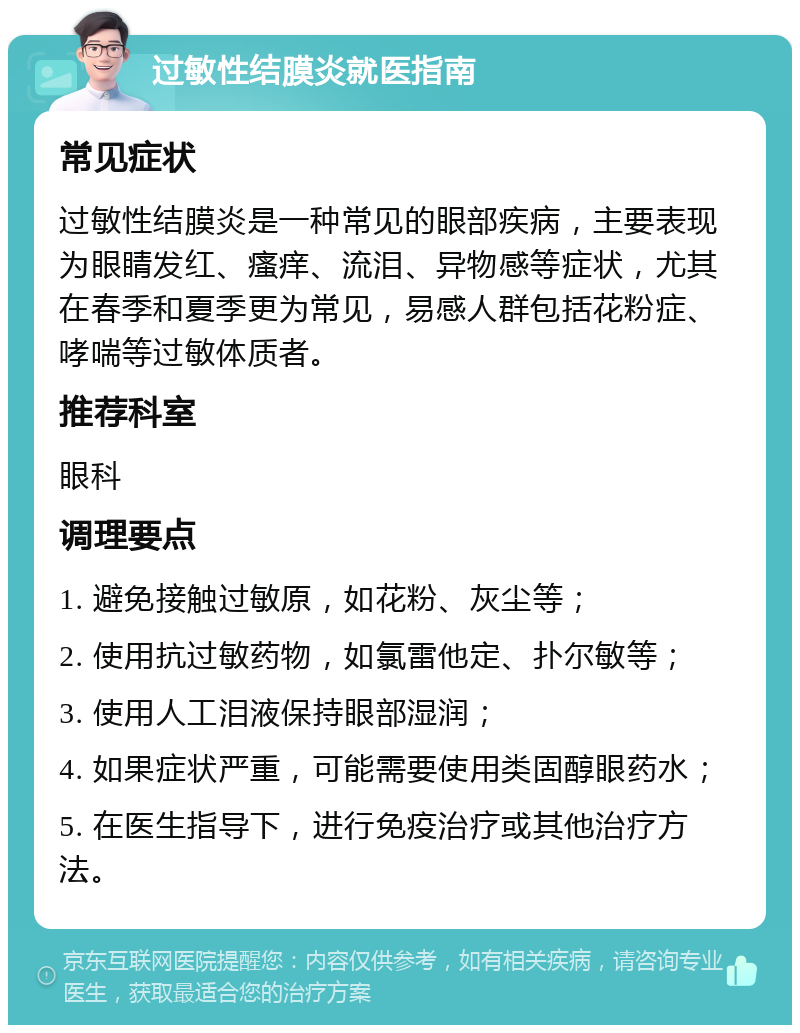 过敏性结膜炎就医指南 常见症状 过敏性结膜炎是一种常见的眼部疾病，主要表现为眼睛发红、瘙痒、流泪、异物感等症状，尤其在春季和夏季更为常见，易感人群包括花粉症、哮喘等过敏体质者。 推荐科室 眼科 调理要点 1. 避免接触过敏原，如花粉、灰尘等； 2. 使用抗过敏药物，如氯雷他定、扑尔敏等； 3. 使用人工泪液保持眼部湿润； 4. 如果症状严重，可能需要使用类固醇眼药水； 5. 在医生指导下，进行免疫治疗或其他治疗方法。