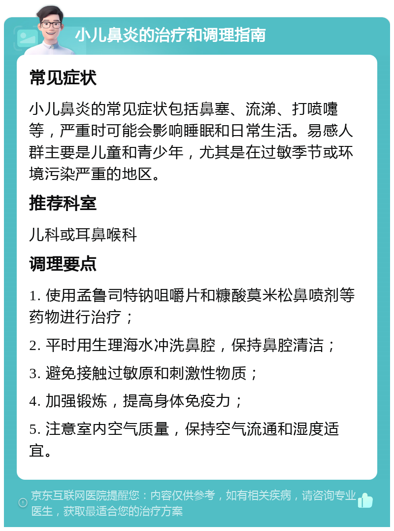 小儿鼻炎的治疗和调理指南 常见症状 小儿鼻炎的常见症状包括鼻塞、流涕、打喷嚏等，严重时可能会影响睡眠和日常生活。易感人群主要是儿童和青少年，尤其是在过敏季节或环境污染严重的地区。 推荐科室 儿科或耳鼻喉科 调理要点 1. 使用孟鲁司特钠咀嚼片和糠酸莫米松鼻喷剂等药物进行治疗； 2. 平时用生理海水冲洗鼻腔，保持鼻腔清洁； 3. 避免接触过敏原和刺激性物质； 4. 加强锻炼，提高身体免疫力； 5. 注意室内空气质量，保持空气流通和湿度适宜。