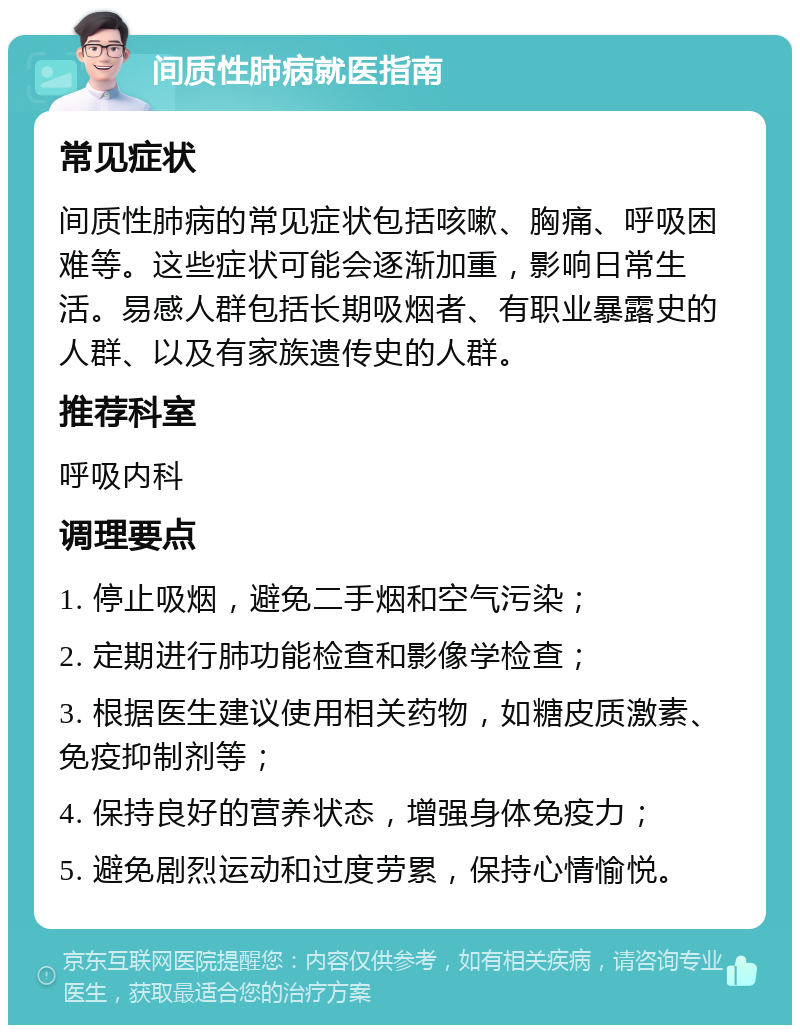 间质性肺病就医指南 常见症状 间质性肺病的常见症状包括咳嗽、胸痛、呼吸困难等。这些症状可能会逐渐加重，影响日常生活。易感人群包括长期吸烟者、有职业暴露史的人群、以及有家族遗传史的人群。 推荐科室 呼吸内科 调理要点 1. 停止吸烟，避免二手烟和空气污染； 2. 定期进行肺功能检查和影像学检查； 3. 根据医生建议使用相关药物，如糖皮质激素、免疫抑制剂等； 4. 保持良好的营养状态，增强身体免疫力； 5. 避免剧烈运动和过度劳累，保持心情愉悦。