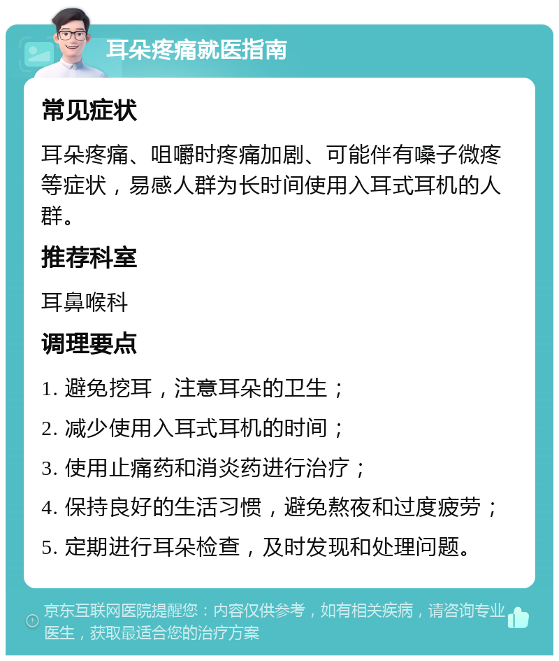 耳朵疼痛就医指南 常见症状 耳朵疼痛、咀嚼时疼痛加剧、可能伴有嗓子微疼等症状，易感人群为长时间使用入耳式耳机的人群。 推荐科室 耳鼻喉科 调理要点 1. 避免挖耳，注意耳朵的卫生； 2. 减少使用入耳式耳机的时间； 3. 使用止痛药和消炎药进行治疗； 4. 保持良好的生活习惯，避免熬夜和过度疲劳； 5. 定期进行耳朵检查，及时发现和处理问题。