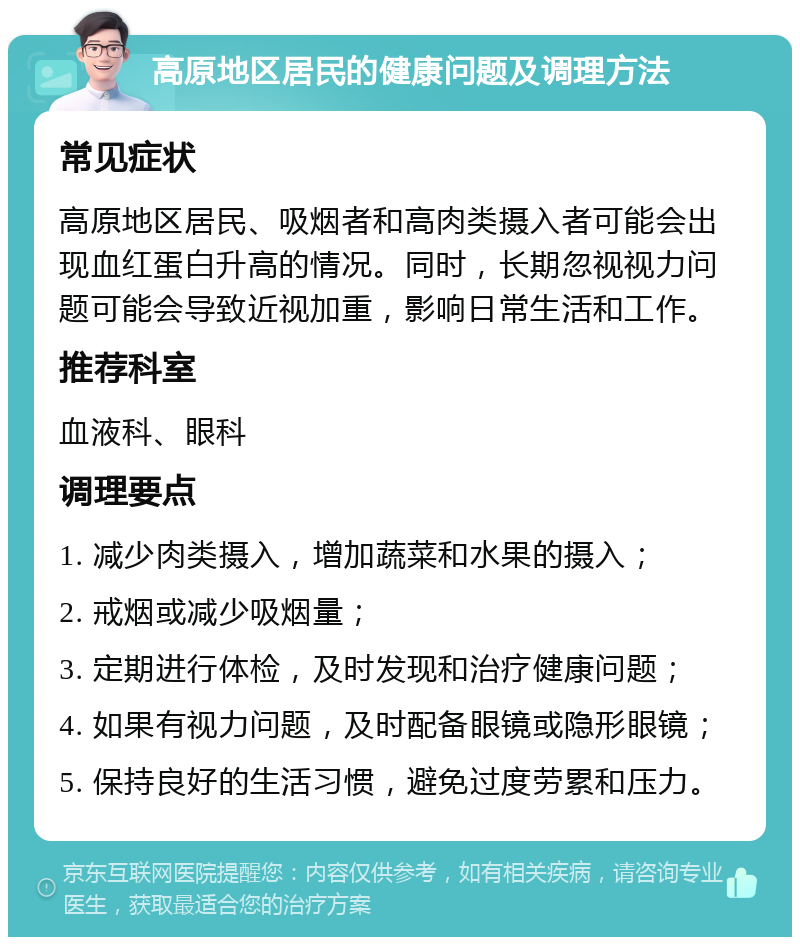 高原地区居民的健康问题及调理方法 常见症状 高原地区居民、吸烟者和高肉类摄入者可能会出现血红蛋白升高的情况。同时，长期忽视视力问题可能会导致近视加重，影响日常生活和工作。 推荐科室 血液科、眼科 调理要点 1. 减少肉类摄入，增加蔬菜和水果的摄入； 2. 戒烟或减少吸烟量； 3. 定期进行体检，及时发现和治疗健康问题； 4. 如果有视力问题，及时配备眼镜或隐形眼镜； 5. 保持良好的生活习惯，避免过度劳累和压力。