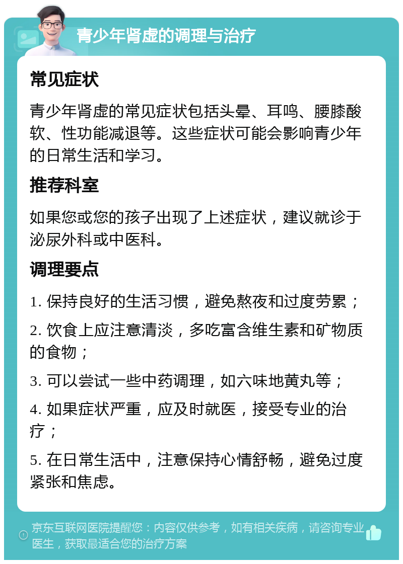 青少年肾虚的调理与治疗 常见症状 青少年肾虚的常见症状包括头晕、耳鸣、腰膝酸软、性功能减退等。这些症状可能会影响青少年的日常生活和学习。 推荐科室 如果您或您的孩子出现了上述症状，建议就诊于泌尿外科或中医科。 调理要点 1. 保持良好的生活习惯，避免熬夜和过度劳累； 2. 饮食上应注意清淡，多吃富含维生素和矿物质的食物； 3. 可以尝试一些中药调理，如六味地黄丸等； 4. 如果症状严重，应及时就医，接受专业的治疗； 5. 在日常生活中，注意保持心情舒畅，避免过度紧张和焦虑。