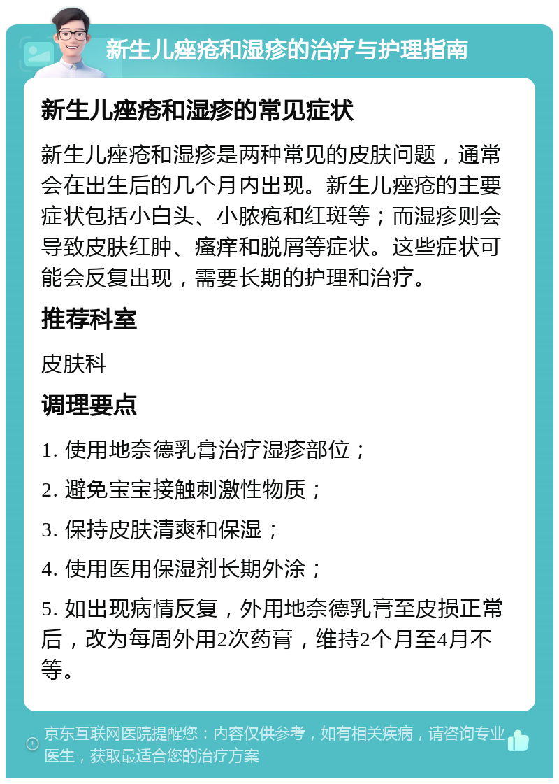 新生儿痤疮和湿疹的治疗与护理指南 新生儿痤疮和湿疹的常见症状 新生儿痤疮和湿疹是两种常见的皮肤问题，通常会在出生后的几个月内出现。新生儿痤疮的主要症状包括小白头、小脓疱和红斑等；而湿疹则会导致皮肤红肿、瘙痒和脱屑等症状。这些症状可能会反复出现，需要长期的护理和治疗。 推荐科室 皮肤科 调理要点 1. 使用地奈德乳膏治疗湿疹部位； 2. 避免宝宝接触刺激性物质； 3. 保持皮肤清爽和保湿； 4. 使用医用保湿剂长期外涂； 5. 如出现病情反复，外用地奈德乳膏至皮损正常后，改为每周外用2次药膏，维持2个月至4月不等。