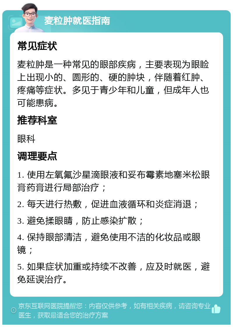 麦粒肿就医指南 常见症状 麦粒肿是一种常见的眼部疾病，主要表现为眼睑上出现小的、圆形的、硬的肿块，伴随着红肿、疼痛等症状。多见于青少年和儿童，但成年人也可能患病。 推荐科室 眼科 调理要点 1. 使用左氧氟沙星滴眼液和妥布霉素地塞米松眼膏药膏进行局部治疗； 2. 每天进行热敷，促进血液循环和炎症消退； 3. 避免揉眼睛，防止感染扩散； 4. 保持眼部清洁，避免使用不洁的化妆品或眼镜； 5. 如果症状加重或持续不改善，应及时就医，避免延误治疗。