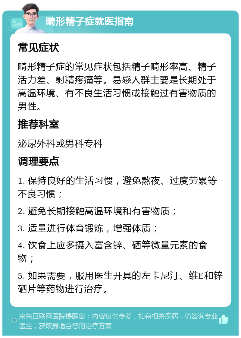 畸形精子症就医指南 常见症状 畸形精子症的常见症状包括精子畸形率高、精子活力差、射精疼痛等。易感人群主要是长期处于高温环境、有不良生活习惯或接触过有害物质的男性。 推荐科室 泌尿外科或男科专科 调理要点 1. 保持良好的生活习惯，避免熬夜、过度劳累等不良习惯； 2. 避免长期接触高温环境和有害物质； 3. 适量进行体育锻炼，增强体质； 4. 饮食上应多摄入富含锌、硒等微量元素的食物； 5. 如果需要，服用医生开具的左卡尼汀、维E和锌硒片等药物进行治疗。