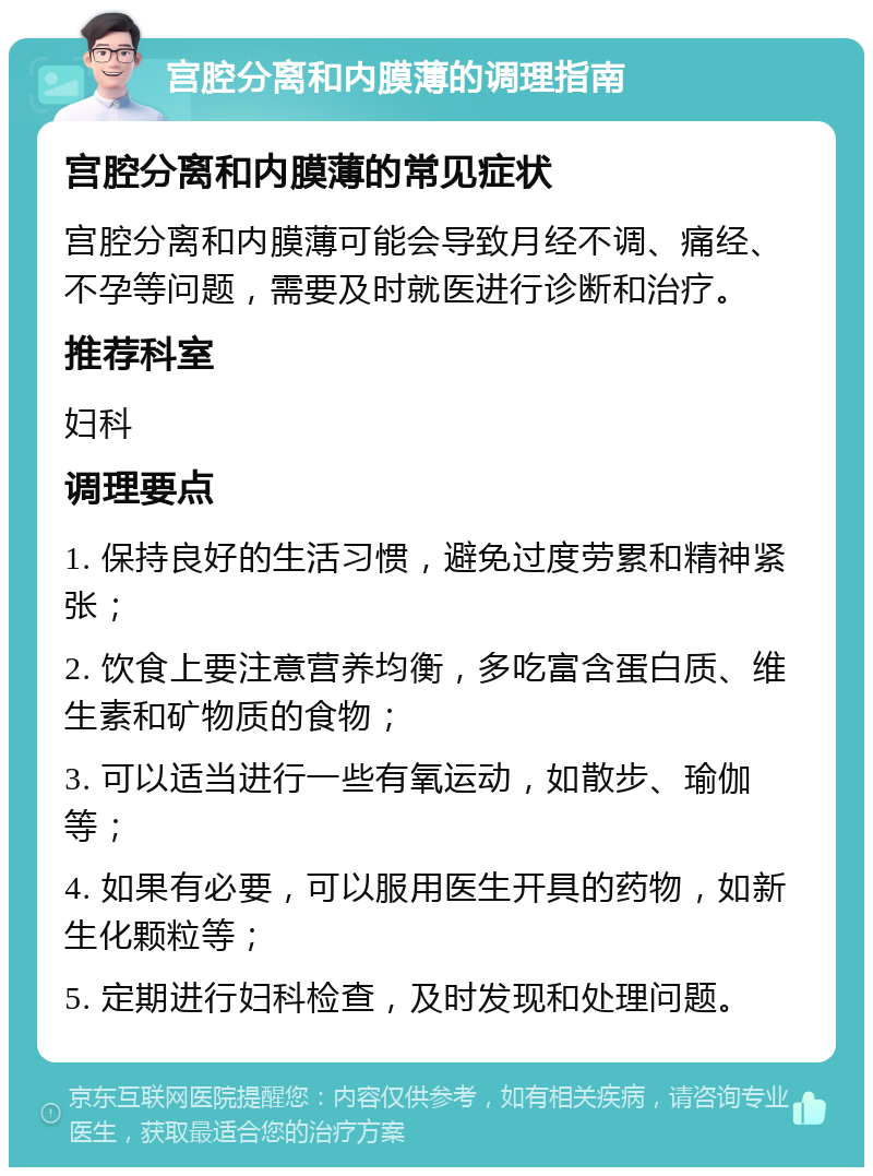 宫腔分离和内膜薄的调理指南 宫腔分离和内膜薄的常见症状 宫腔分离和内膜薄可能会导致月经不调、痛经、不孕等问题，需要及时就医进行诊断和治疗。 推荐科室 妇科 调理要点 1. 保持良好的生活习惯，避免过度劳累和精神紧张； 2. 饮食上要注意营养均衡，多吃富含蛋白质、维生素和矿物质的食物； 3. 可以适当进行一些有氧运动，如散步、瑜伽等； 4. 如果有必要，可以服用医生开具的药物，如新生化颗粒等； 5. 定期进行妇科检查，及时发现和处理问题。