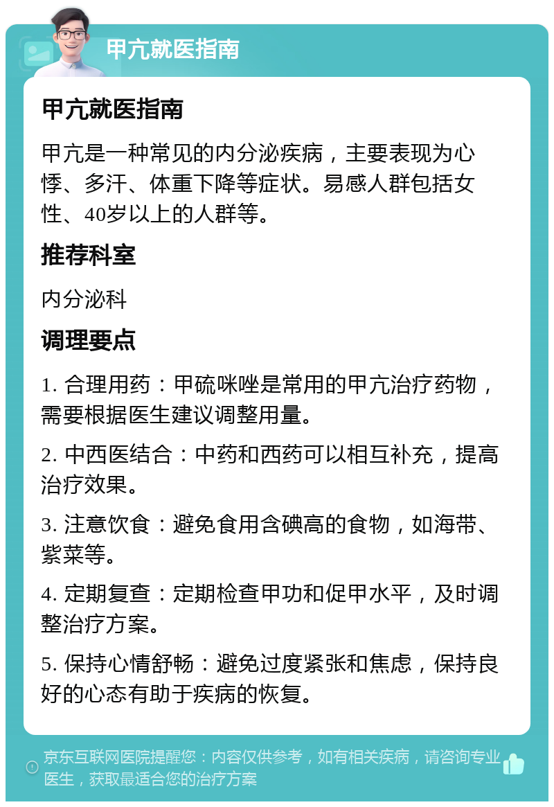 甲亢就医指南 甲亢就医指南 甲亢是一种常见的内分泌疾病，主要表现为心悸、多汗、体重下降等症状。易感人群包括女性、40岁以上的人群等。 推荐科室 内分泌科 调理要点 1. 合理用药：甲硫咪唑是常用的甲亢治疗药物，需要根据医生建议调整用量。 2. 中西医结合：中药和西药可以相互补充，提高治疗效果。 3. 注意饮食：避免食用含碘高的食物，如海带、紫菜等。 4. 定期复查：定期检查甲功和促甲水平，及时调整治疗方案。 5. 保持心情舒畅：避免过度紧张和焦虑，保持良好的心态有助于疾病的恢复。