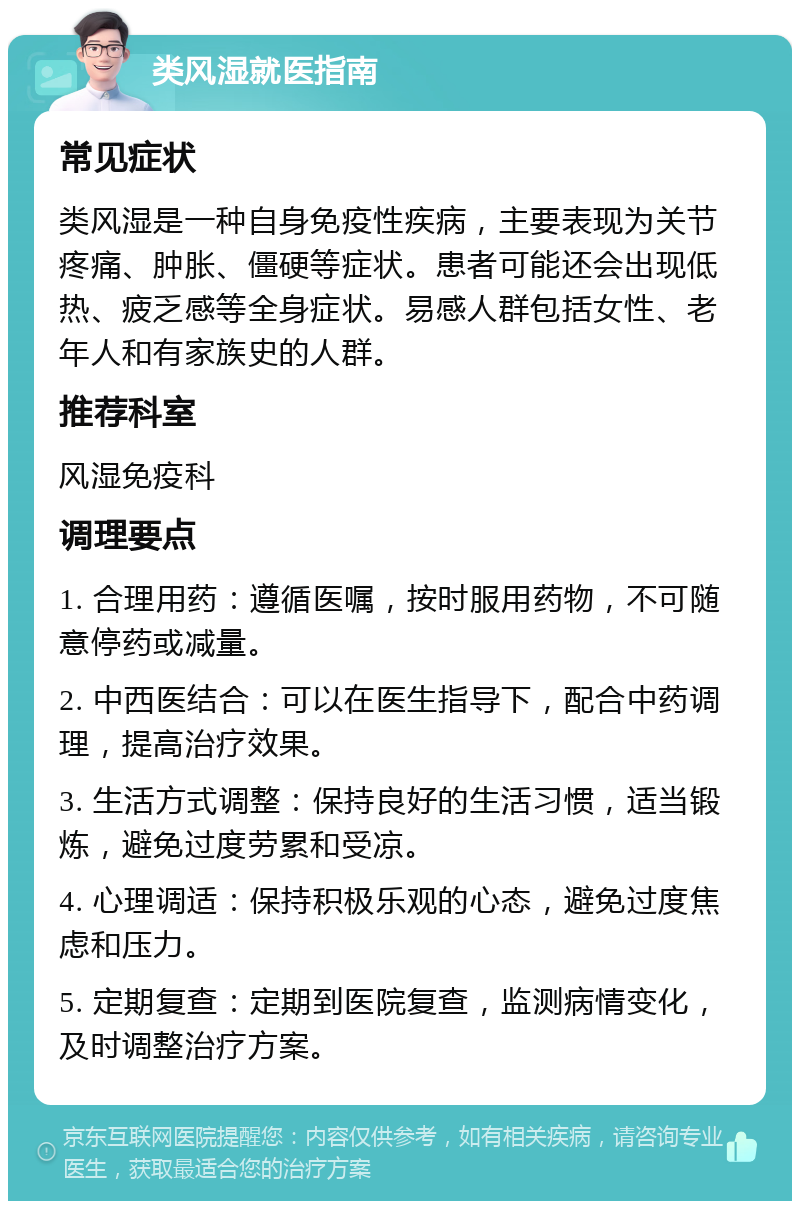 类风湿就医指南 常见症状 类风湿是一种自身免疫性疾病，主要表现为关节疼痛、肿胀、僵硬等症状。患者可能还会出现低热、疲乏感等全身症状。易感人群包括女性、老年人和有家族史的人群。 推荐科室 风湿免疫科 调理要点 1. 合理用药：遵循医嘱，按时服用药物，不可随意停药或减量。 2. 中西医结合：可以在医生指导下，配合中药调理，提高治疗效果。 3. 生活方式调整：保持良好的生活习惯，适当锻炼，避免过度劳累和受凉。 4. 心理调适：保持积极乐观的心态，避免过度焦虑和压力。 5. 定期复查：定期到医院复查，监测病情变化，及时调整治疗方案。