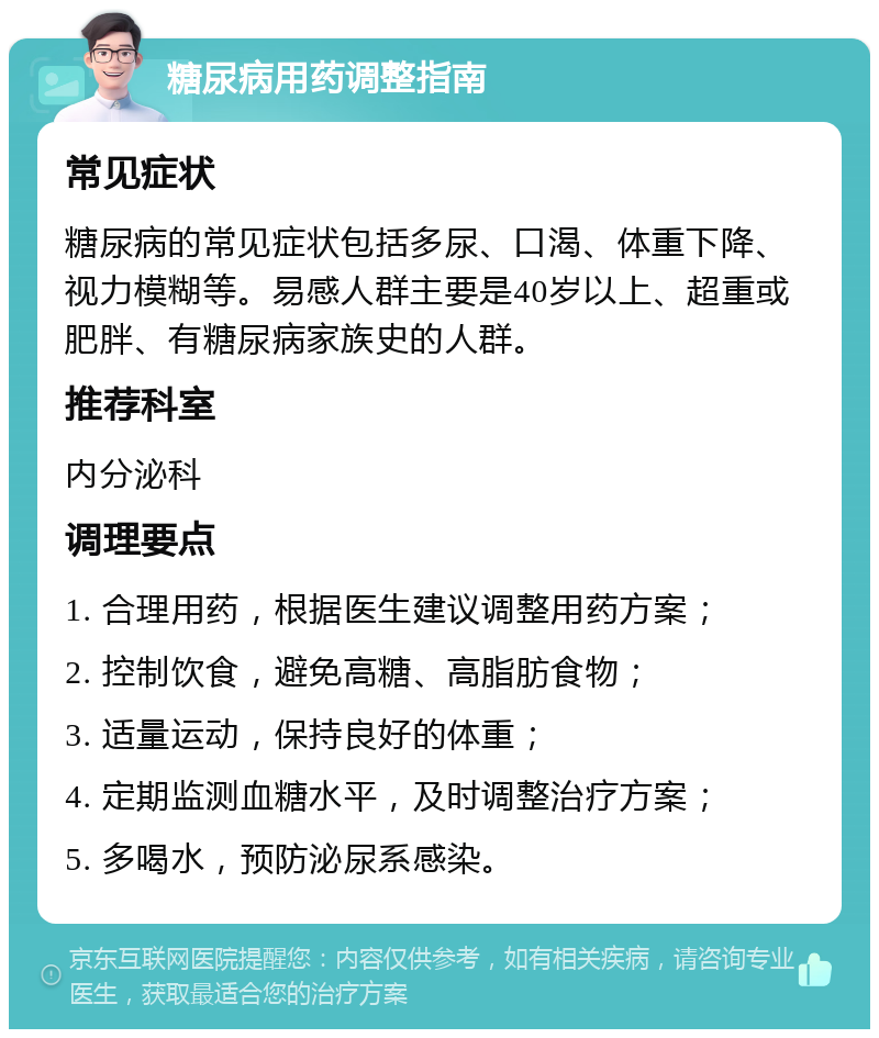 糖尿病用药调整指南 常见症状 糖尿病的常见症状包括多尿、口渴、体重下降、视力模糊等。易感人群主要是40岁以上、超重或肥胖、有糖尿病家族史的人群。 推荐科室 内分泌科 调理要点 1. 合理用药，根据医生建议调整用药方案； 2. 控制饮食，避免高糖、高脂肪食物； 3. 适量运动，保持良好的体重； 4. 定期监测血糖水平，及时调整治疗方案； 5. 多喝水，预防泌尿系感染。