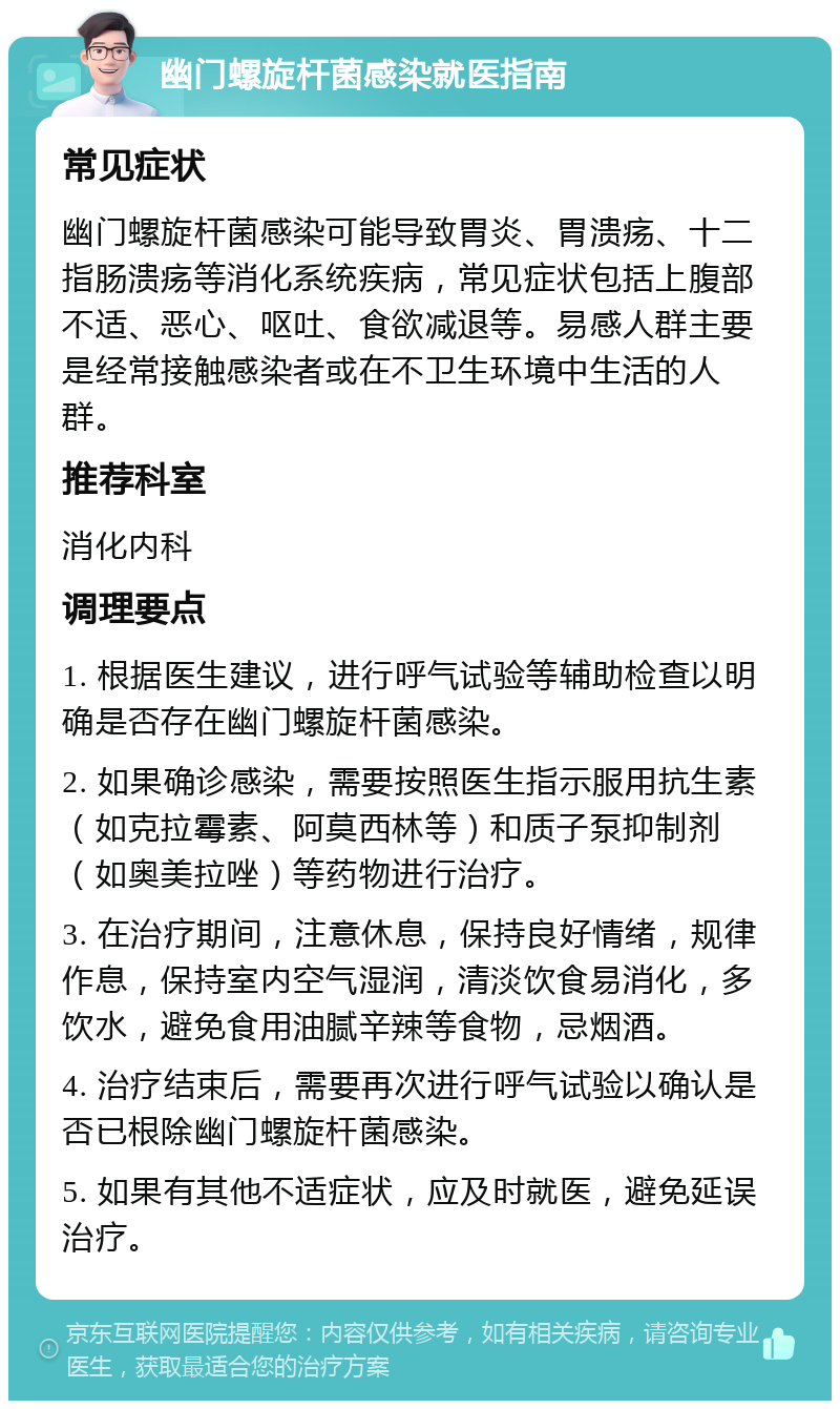 幽门螺旋杆菌感染就医指南 常见症状 幽门螺旋杆菌感染可能导致胃炎、胃溃疡、十二指肠溃疡等消化系统疾病，常见症状包括上腹部不适、恶心、呕吐、食欲减退等。易感人群主要是经常接触感染者或在不卫生环境中生活的人群。 推荐科室 消化内科 调理要点 1. 根据医生建议，进行呼气试验等辅助检查以明确是否存在幽门螺旋杆菌感染。 2. 如果确诊感染，需要按照医生指示服用抗生素（如克拉霉素、阿莫西林等）和质子泵抑制剂（如奥美拉唑）等药物进行治疗。 3. 在治疗期间，注意休息，保持良好情绪，规律作息，保持室内空气湿润，清淡饮食易消化，多饮水，避免食用油腻辛辣等食物，忌烟酒。 4. 治疗结束后，需要再次进行呼气试验以确认是否已根除幽门螺旋杆菌感染。 5. 如果有其他不适症状，应及时就医，避免延误治疗。