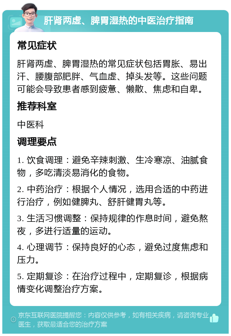 肝肾两虚、脾胃湿热的中医治疗指南 常见症状 肝肾两虚、脾胃湿热的常见症状包括胃胀、易出汗、腰腹部肥胖、气血虚、掉头发等。这些问题可能会导致患者感到疲惫、懒散、焦虑和自卑。 推荐科室 中医科 调理要点 1. 饮食调理：避免辛辣刺激、生冷寒凉、油腻食物，多吃清淡易消化的食物。 2. 中药治疗：根据个人情况，选用合适的中药进行治疗，例如健脾丸、舒肝健胃丸等。 3. 生活习惯调整：保持规律的作息时间，避免熬夜，多进行适量的运动。 4. 心理调节：保持良好的心态，避免过度焦虑和压力。 5. 定期复诊：在治疗过程中，定期复诊，根据病情变化调整治疗方案。